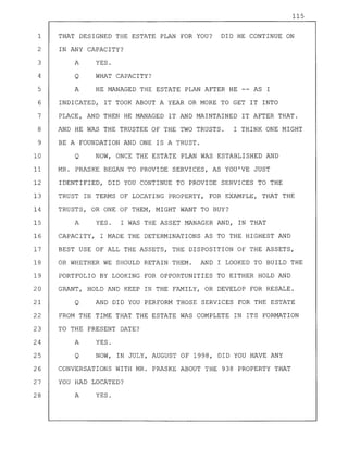 115
1 THAT DESIGNED THE ESTATE PLAN FOR YOU? DID HE CONTINUE ON
2 IN ANY CAPACITY?
3 A YES.
4 Q WHAT CAPACITY?
5 A HE MANAGED THE ESTATE PLAN AFTER HE -- AS I
6 INDICATED, IT TOOK ABOUT A YEAR OR MORE TO GET IT INTO
7 PLACE, AND THEN HE MANAGED IT AND MAINTAINED IT AFTER THAT.
8 AND HE WAS THE TRUSTEE OF THE TWO TRUSTS. I THINK ONE MIGHT
9 BE A FOUNDATION AND ONE IS A TRUST.
10 Q NOW, ONCE THE ESTATE PLAN WAS ESTABLISHED AND
11 MR. PRASKE BEGAN TO PROVIDE SERVICES, AS YOU'VE JUST
12 IDENTIFIED, DID YOU CONTINUE TO PROVIDE SERVICES TO THE
13 TRUST IN TERMS OF LOCATING PROPERTY, FOR EXAMPLE, THAT THE
14 TRUSTS, OR ONE OF THEM, MIGHT WANT TO BUY?
15 A YES. I WAS THE ASSET MANAGER AND, IN THAT
16 CAPACITY, I MADE THE DETERMINATIONS AS TO THE HIGHEST AND
17 BEST USE OF ALL THE ASSETS, THE DISPOSITION OF THE ASSETS,
18 OR WHETHER WE SHOULD RETAIN THEM. AND I LOOKED TO BUILD THE
19 PORTFOLIO BY LOOKING FOR OPPORTUNITIES TO EITHER HOLD AND
20 GRANT, HOLD AND KEEP IN THE FAMILY, OR DEVELOP FOR RESALE.
21 Q AND DID YOU PERFORM THOSE SERVICES FOR THE ESTATE
22 FROM THE TIME THAT THE ESTATE WAS COMPLETE IN ITS FORMATION
23 TO THE PRESENT DATE?
24 A YES.
25 Q NOW, IN JULY, AUGUST OF 1998, DID YOU HAVE ANY
26 CONVERSATIONS WITH MR. PRASKE ABOUT THE 938 PROPERTY THAT
27 YOU HAD LOCATED?
28 A YES.
 