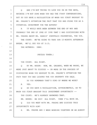 116
1 Q AND I'M NOT TRYING TO LOCK YOU IN ON THE DATE,
2 BECAUSE I'M NOT SURE WHEN YOU HAD THE FIRST CONVERSATIONS,
3 BUT DO YOU HAVE A RECOLLECTION OF WHEN YOU FIRST BROUGHT TO
4 MR. PRASKE'S ATTENTION THE FACT THAT YOU HAD FOUND 938 AS A
5 POTENTIAL INVESTMENT FOR THE ESTATE?
6 A IT WOULD HAVE BEEN BETWEEN THE END OF MAY AND
7 PROBABLY THE END OF JUNE OF 1998 THAT I HAD DISCUSSIONS WITH
8 MR. PRASKE ABOUT MR. HARRIS' PORTFOLIO PROPERTIES, THE 938.
9 THE COURT: WE'RE GOING TO TAKE OUR 15-MINUTE AFTERNOON
10 BREAK. WE'LL SEE YOU AT 3:15.
11 THE WITNESS: OKAY.
12
13 (RECESS TAKEN.)
14
15 THE COURT: ALL RIGHT.
16 Q BY MR. BEZEK: NOW, MR. GAGGERO, WHEN WE BROKE, WE
17 WERE JUST ABOUT TO DISCUSS -- OR WERE IN THE PROCESS OF
18 DISCUSSING WHEN YOU BROUGHT TO MR. PRASKE'S ATTENTION THE
19 FACT THAT YOU HAD LOCATED THE 938 PROPERTY FOR SALE.
20 DO YOU REMEMBER THAT'S KIND OF WHERE WE WERE?
21 A YES.
22 Q DO YOU HAVE A RECOLLECTION, APPROXIMATELY, AS TO
23 WHEN YOU FIRST BROUGHT THIS INVESTMENT OPPORTUNITY
24 THE COURT: HE'S ALREADY ANSWERED THAT.
25 MR. BEZEK: HE DID? ALL RIGHT. THEN I'LL MOVE ON.
26 Q DID YOU MEET WITH MR. PRASKE AND DISCUSS THIS
27 OPPORTUNITY WITH HIM?
28 A MR. PRASKE AND I WERE WORKING TOGETHER ON AN ALMOST
 