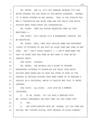 118
1 MR. BEZEK: ONE IS, IT'S NOT HEARSAY BECAUSE IT'S NOT
2 BEING OFFERED FOR THE TRUTH OF THE MATTER ASSERTED. RATHER,
3 IT IS BEING OFFERED AS RES GESTAE. THAT IS THE PURPOSE FOR
4 WHY A TRANSACTION WAS BEING DONE AND THE BASIS UPON WHICH
5 ACTIONS WERE TAKEN AFTER THE CONVERSATION.
6 MR. ROSEN: THAT RES GESTAE EXCEPTION THAT HE JUST
7 MENTIONED --
8 THE COURT: HE'S SAYING IT'S A NONHEARSAY PURPOSE, NOT
9 AN EXCEPTION.
10 MR. ROSEN: WELL, THAT ONLY APPLIES WHEN THE TESTIMONY
11 ITSELF IS EVIDENCE OF THE FACT OR THING THAT WAS DONE OR NOT
12 DONE. AND I DON'T THINK THERE'S -- I DON'T KNOW WHAT THE
13 FACT OR THING THAT WAS DONE OR NOT DONE IS THAT WE'RE
14 TALKING ABOUT.
15 THE COURT: COUNSEL?
16 MR. BEZEK: THE WITNESS HAS A RIGHT TO PRESENT
17 NONHEARSAY EVIDENCE TO ESTABLISH THE BASIS UPON WHICH
18 ACTIONS WERE TAKEN AND TO SHOW THE STATE OF MIND OF THE
19 PARTIES TO EXPLAIN ACTIONS THAT WERE TAKEN OR TO EXPLAIN A
20 PROCESS OR A PROCEDURE, WHICH IS EXACTLY WHY THIS IS BEING
21 OFFERED.
22 THE COURT: ALL RIGHT. JUST GIVE ME A MOMENT.
23 SUSTAINED.
24 Q BY MR. BEZEK: DID YOU HAVE A MEETING WITH
25 MR. PRASKE CONCERNING THE FACT THAT YOU HAD FOUND 938?
26 A YES.
27 Q AND AFTER MEETING WITH MR. PRASKE, DID YOU TAKE ANY
28 ACTION, ANY FURTHER ACTION, WITH REGARDS TO GOING FORWARD
 
