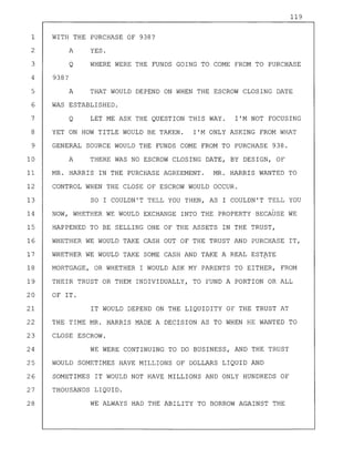 119
1 WITH THE PURCHASE OF 938?
2
3
A
Q
YES.
WHERE WERE THE FUNDS GOING TO COME FROM TO PURCHASE
4 938?
5 A THAT WOULD DEPEND ON WHEN THE ESCROW CLOSING DATE
6 WAS ESTABLISHED.
7 Q LET ME ASK THE QUESTION THIS WAY. I'M NOT FOCUSING
8 YET ON HOW TITLE WOULD BE TAKEN. I'M ONLY ASKING FROM WHAT
9 GENERAL SOURCE WOULD THE FUNDS COME FROM TO PURCHASE 938.
10 A THERE WAS NO ESCROW CLOSING DATE, BY DESIGN, OF
11 MR. HARRIS IN THE PURCHASE AGREEMENT. MR. HARRIS WANTED TO
12 CONTROL WHEN THE CLOSE OF ESCROW WOULD OCCUR.
13 SO I COULDN'T TELL YOU THEN, AS I COULDN'T TELL YOU
-
14 NOW, WHETHER WE WOULD EXCHANGE INTO THE PROPERTY·BECAUSE WE
15 HAPPENED TO BE SELLING ONE OF THE ASSETS IN THE TRUST,
16 WHETHER WE WOULD TAKE CASH OUT OF THE TRUST AND PURCHASE IT,
17 WHETHER WE WOULD TAKE SOME CASH AND TAKE A REAL ESTATE
18 MORTGAGE, OR WHETHER I WOULD ASK MY PARENTS TO EITHER, FROM
19 THEIR TRUST OR THEM INDIVIDUALLY, TO FUND A PORTION OR ALL
20 OF IT.
21 IT WOULD DEPEND ON THE LIQUIDITY OF THE TRUST AT
22 THE TIME MR. HARRIS MADE A DECISION AS TO WHEN HE WANTED TO
23 CLOSE ESCROW.
24 WE WERE CONTINUING TO DO BUSINESS, AND THE TRUST
25 WOULD SOMETIMES HAVE MILLIONS OF DOLLARS LIQUID AND
26 SOMETIMES IT WOULD NOT HAVE MILLIONS AND ONLY HUNDREDS OF
27 THOUSANDS LIQUID.
28 WE ALWAYS HAD THE ABILITY TO BORROW AGAINST THE
 