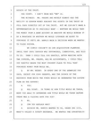 120
1 ASSETS OF THE TRUST.
2 THE COURT: I DON'T KNOW WHO "WE" IS.
3 THE WITNESS: MR. PRASKE AND MYSELF ALWAYS HAD THE
4 ABILITY TO BORROW MONEY AGAINST THE ASSETS IN THE TRUST OR
5 PULL CASH DIRECTLY OUT OF THE TRUST. BUT WE COULDN'T MAKE A
6 DETERMINATION AS TO PRECISELY WHAT -- WHETHER WE WOULD TAKE
7 THE MONEY FROM A BANK ACCOUNT OR WHETHER WE WOULD BORROW IT
8 AS A MORTGAGE OR WHETHER WE WOULD LEVERAGE AN ASSET TO
9 PURCHASE IT UNTIL MR. HARRIS MADE A DECISION WHEN HE WANTED
10 TO CLOSE ESCROW.
11 WE SIMPLY COULDN'T DO OUR ACQUISITION PLANNING
12 UNTIL THAT DATE CERTAIN WAS DETERMINED, IDENTIFIED, AND TOLD
13 TO US. THEN I COULD TELL YOU EXACTLY, AFTER MEETING WITH
14 TAX COUNSEL, MR. PRASKE, AND MY ACCOUNTANTS, I COULD TELL
15 YOU EXACTLY WHERE THE MOST PRUDENT PLACE TO PULL THAT
16 PURCHASE MONEY FROM WOULD BE.
17 Q BY MR. BEZEK: IN EVERY ONE OF THE EXAMPLES YOU
18 GAVE, EXCEPT FOR YOUR PARENTS, WAS THE SOURCE OF THE
19 RESOURCE FROM WHICH THE FUNDS WOULD BE GENERATED THE ESTATE
20 PLAN OR THE ESTATE?
21 A YES.
22 Q ALL RIGHT. IN TERMS OF HOW TITLE WOULD BE TAKEN,
23 WERE YOU ABLE TO DETERMINE HOW TITLE WOULD BE TAKEN BEFORE
24 THERE WAS A CLOSING DATE FOR 938?
25 A NO.
26 Q CAN YOU EXPLAIN WHY?
27 A BECAUSE MR. HARRIS WANTED TO DO, UNDER IRS 1031,
28 WHAT'S CALLED A DIRECT EXCHANGE. WE WANTED THE OPPORTUNITY
 