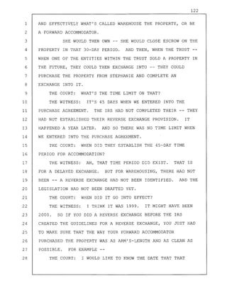 122
1 AND EFFECTIVELY WHAT'S CALLED WAREHOUSE THE PROPERTY, OR BE
2 A FORWARD ACCOMMODATOR.
3 SHE WOULD THEN OWN -- SHE WOULD CLOSE ESCROW ON THE
4 PROPERTY IN THAT 30-DAY PERIOD. AND THEN, WHEN THE TRUST
5 WHEN ONE OF THE ENTITIES WITHIN THE TRUST SOLD A PROPERTY IN
6 THE FUTURE, THEY COULD THEN EXCHANGE INTO -- THEY COULD
7 PURCHASE THE PROPERTY FROM STEPHANIE AND COMPLETE AN
8 EXCHANGE INTO IT.
9 THE COURT: WHAT'S THE TIME LIMIT ON THAT?
10 THE WITNESS: IT'S 45 DAYS WHEN WE ENTERED INTO THE
11 PURCHASE AGREEMENT. THE IRS HAD NOT COMPLETED THEIR -- THEY
12 HAD NOT ESTABLISHED THEIR REVERSE EXCHANGE PROVISION. IT
13 HAPPENED A YEAR LATER. AND SO THERE WAS NO TIME LIMIT WHEN
14 WE ENTERED INTO THE PURCHASE AGREEMENT.
15 THE COURT: WHEN DID THEY ESTABLISH THE 45-DAY TIME
16 PERIOD FOR ACCOMMODATION?
17 THE WITNESS: AH, THAT TIME PERIOD DID EXIST. THAT IS
18 FOR A DELAYED EXCHANGE. BUT FOR WAREHOUSING, THERE HAD NOT
19 BEEN -- A REVERSE EXCHANGE HAD NOT BEEN IDENTIFIED. AND THE
20 LEGISLATION HAD NOT BEEN DRAFTED YET.
21 THE COURT: WHEN DID IT GO INTO EFFECT?
22 THE WITNESS: I THINK IT WAS 1999. IT MIGHT HAVE BEEN
23 2000. SO IF YOU DID A REVERSE EXCHANGE BEFORE THE IRS
24 CREATED THE GUIDELINES FOR A REVERSE EXCHANGE, YOU JUST HAD
25 TO MAKE SURE THAT THE WAY YOUR FORWARD ACCOMMODATOR
26 PURCHASED THE PROPERTY WAS AS ARM'S-LENGTH AND AS CLEAN AS
27 POSSIBLE. FOR EXAMPLE
28 THE COURT: I WOULD LIKE TO KNOW THE DATE THAT THAT
 
