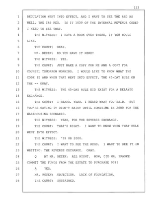 123
1 REGULATION WENT INTO EFFECT, AND I WANT TO SEE THE REG AS
2 WELL, THE IRS REG. IS IT 1039 OF THE INTERNAL REVENUE CODE?
3 I NEED TO SEE THAT.
4 THE WITNESS: I HAVE A BOOK OVER THERE, IF YOU WOULD
5 LIKE.
6 THE COURT: OKAY.
7 MR. BEZEK: DO YOU HAVE IT HERE?
8 THE WITNESS: YES.
9 THE COURT: JUST MAKE A COPY FOR ME AND A COPY FOR
10 COUNSEL TOMORROW MORNING. I WOULD LIKE TO KNOW WHAT THE
11 CODE IS AND WHEN THAT WENT INTO EFFECT, THE 45-DAY RULE ON
12 THE -- OKAY.
13 THE WITNESS: THE 45-DAY RULE DID EXIST FOR A DELAYED
14 EXCHANGE.
15 THE COURT: I HEARD, YEAH, I HEARD WHAT YOU SAID. BUT
16 YOU'RE SAYING IT DIDN'T EXIST UNTIL SOMETIME IN 2000 FOR THE
17 WAREHOUSING SCENARIO.
18 THE WITNESS: YEAH, FOR THE REVERSE EXCHANGE.
19 THE COURT: THAT'S RIGHT. I WANT TO KNOW WHEN THAT RULE
20 WENT INTO EFFECT.
21 THE WITNESS: '99 OR 2000.
22 THE COURT: I WANT TO SEE THE REGS. I WANT TO SEE IT IN
23 WRITING, THE REVERSE EXCHANGE. OKAY.
24 Q BY MR. BEZEK: ALL RIGHT. NOW, DID MR. PRASKE
25 COMMIT THE FUNDS FROM THE ESTATE TO PURCHASE 938?
26 A YES.
27 MR. ROSEN: OBJECTION. LACK OF FOUNDATION.
28 THE COURT: SUSTAINED.
 