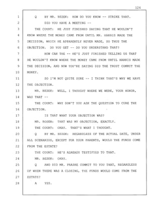 124
1 Q BY MR. BEZEK: HOW DO YOU KNOW -- STRIKE THAT.
2 DID YOU HAVE A MEETING --
3 THE COURT: HE JUST FINISHED SAYING THAT HE WOULDN'T
4 KNOW WHERE THE MONEY CAME FROM UNTIL MR. HARRIS MADE THE
5 DECISION, WHICH HE APPARENTLY NEVER MADE, SO THUS THE
6 OBJECTION. DO YOU GET -- DO YOU UNDERSTAND THAT?
7 HOW CAN THE -- HE'S JUST FINISHED TELLING US THAT
8 HE WOULDN'T KNOW WHERE THE MONEY CAME FROM UNTIL HARRIS MADE
9 THE DECISION, AND NOW YOU'RE SAYING DID THE TRUST COMMIT THE
10 MONEY.
11 SO I'M NOT QUITE SURE -- I THINK THAT'S WHY WE HAVE
12 THE OBJECTION.
13 MR. BEZEK: WELL, I THOUGHT WHERE WE WERE, YOUR HONOR,
14 WAS THAT --
15 THE COURT: WHY DON'T YOU ASK THE QUESTION TO CURE THE
16 OBJECTION.
17 IS THAT WHAT YOUR OBJECTION WAS?
18 MR. ROSEN: THAT WAS MY OBJECTION, EXACTLY.
19 THE COURT: OKAY. THAT'S WHAT I THOUGHT.
20 Q BY MR. BEZEK: REGARDLESS OF THE ACTUAL DATE, UNDER
21 ALL SCENARIOS, EXCEPT FOR YOUR PARENTS, WOULD THE FUNDS COME
22 FROM THE ESTATE?
23 THE COURT: HE'S ALREADY TESTIFIED TO THAT.
24 MR. BEZEK: OKAY.
25 Q AND DID MR. PRASKE COMMIT TO YOU THAT, REGARDLESS
26 OF WHEN THERE WAS A CLOSING, THE FUNDS WOULD COME FROM THE
27 ESTATE?
28 A YES.
 