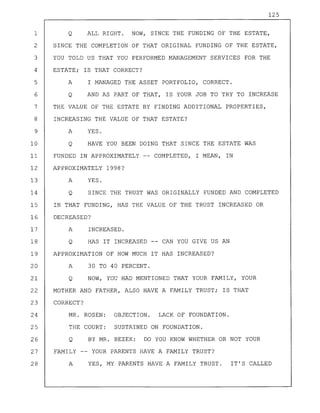 125
1 Q ALL RIGHT. NOW, SINCE THE FUNDING OF THE ESTATE,
2 SINCE THE COMPLETION OF THAT ORIGINAL FUNDING OF THE ESTATE,
3 YOU TOLD US THAT YOU PERFORMED MANAGEMENT SERVICES FOR THE
4 ESTATE; IS THAT CORRECT?
5 A I MANAGED THE ASSET PORTFOLIO, CORRECT.
6 Q AND AS PART OF THAT, IS YOUR JOB TO TRY TO INCREASE
7 THE VALUE OF THE ESTATE BY FINDING ADDITIONAL PROPERTIES,
8 INCREASING THE VALUE OF THAT ESTATE?
9 A YES.
10 Q HAVE YOU BEEN DOING THAT SINCE THE ESTATE WAS
11 FUNDED IN APPROXIMATELY -- COMPLETED, I MEAN, IN
12 APPROXIMATELY 1998?
13 A YES.
14 Q SINCE THE TRUST WAS ORIGINALLY FUNDED AND COMPLETED
15 IN THAT FUNDING, HAS THE VALUE OF THE TRUST INCREASED OR
16 DECREASED?
17 A INCREASED.
18 Q HAS IT INCREASED CAN YOU GIVE US AN
19 APPROXIMATION OF HOW MUCH IT HAS INCREASED?
20 A 30 TO 40 PERCENT.
21 Q NOW, YOU HAD MENTIONED THAT YOUR FAMILY, YOUR
22 MOTHER AND FATHER, ALSO HAVE A FAMILY TRUST; IS THAT
23 CORRECT?
24 MR. ROSEN: OBJECTION. LACK OF FOUNDATION.
25 THE COURT: SUSTAINED ON FOUNDATION.
26 Q BY MR. BEZEK: DO YOU KNOW WHETHER OR NOT YOUR
27 FAMILY -- YOUR PARENTS HAVE A FAMILY TRUST?
28 A YES, MY PARENTS HAVE A FAMILY TRUST. IT'S CALLED
 