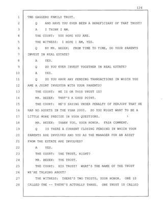 126
1 THE GAGGERO FAMILY TRUST.
2 Q AND HAVE YOU EVER BEEN A BENEFICIARY OF THAT TRUST?
3 A I THINK I AM.
4 THE COURT: YOU HOPE YOU ARE.
5 THE WITNESS: I HOPE I AM, YES.
6 Q BY MR. BEZEK: FROM TIME TO TIME, DO YOUR PARENTS
7 INVEST IN REAL ESTATE?
8 A YES.
9 Q DO YOU EVER INVEST TOGETHER IN REAL ESTATE?
10 A YES.
11 Q DO YOU HAVE ANY PENDING TRANSACTIONS IN WHICH YOU
12 ARE A JOINT INVESTOR WITH YOUR PARENTS?
13 THE COURT: HE IS OR THIS TRUST IS?
14 MR. BEZEK: THAT'S A GOOD POINT.
15 THE COURT: HE'S SAYING UNDER PENALTY OF PERJURY THAT HE
16 HAS NO ASSETS IN THE YEAR 2000. SO YOU MIGHT WANT TO BE A
17 LITTLE MORE PRECISE IN YOUR QUESTIONS.
18 MR. BEZEK: THANK YOU, YOUR HONOR. FAIR COMMENT.
19 Q IS THERE A CURRENT CLOSING PENDING IN WHICH YOUR
20 PARENTS ARE INVOLVED AND YOU AS THE MANAGER FOR AN ASSET
21 FROM THE ESTATE ARE INVOLVED?
22 A YES.
23 THE COURT: THE TRUST, RIGHT?
24 MR. BEZEK: THE TRUST.
25 THE COURT: HIS TRUST? WHAT'S THE NAME OF THE TRUST
26 WE'RE TALKING ABOUT?
27 THE WITNESS: THERE'S TWO TRUSTS, YOUR HONOR. ONE IS
28 CALLED THE -- THERE'S ACTUALLY THREE. ONE TRUST IS CALLED
 