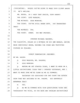 306
1 (INDICATING). UNLESS YOU'RE GOING TO MAKE YOUR CLIENT ARGUE
2 IT. HE'S SMILING.
3 MR. BEZEK: DO I HAVE THAT CHOICE, YOUR HONOR?
4 THE COURT: GOOD MORNING.
5 THE WITNESS: GOOD MORNING.
6 THE COURT: YOU'RE STILL UNDER OATH. YOU UNDERSTAND
7 THAT?
8 THE WITNESS: YES.
9 THE COURT: GREAT. YOU MAY PROCEED.
10
11 STEPHEN MICHAEL GAGGERO,
12 THE PLAINTIFF, CALLED AS A WITNESS ON HIS OWN BEHALF, HAVING
13 BEEN PREVIOUSLY SWORN, RESUMED THE STAND AND TESTIFIED
14 FURTHER AS FOLLOWS:
15
16 DIRECT EXAMINATION (RESUMED)
17 BY MR. BEZEK:
18 Q GOOD MORNING, MR. GAGGERO.
19 A GOOD MORNING.
20 Q BEFORE WE GET STARTED TODAY, I WANT TO WORK ON A
21 LITTLE DEFINITIONAL ISSUE THAT I CREATED YESTERDAY, AND I
22 WANT TO MAKE SURE WE'RE CLEAR AS WE GO FORWARD.
23 YESTERDAY YOU DESCRIBED FOR THE COURT THE ESTATE
24 PLAN THAT WAS DESIGNED BY MR. PRASKE. YOU GENERALLY
25 REMEMBER THAT?
26 A YES.
27 Q AS WE GO FORWARD WITH YOUR QUESTIONING TODAY AND
28 THROUGHOUT THE TRIAL, DO YOU HAVE ANY PROBLEM DEFINITIONLY
 