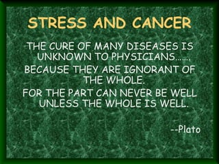 STRESS AND CANCER
THE CURE OF MANY DISEASES IS
UNKNOWN TO PHYSICIANS…….
BECAUSE THEY ARE IGNORANT OF
THE WHOLE.
FOR THE PART CAN NEVER BE WELL
UNLESS THE WHOLE IS WELL.
--Plato
 