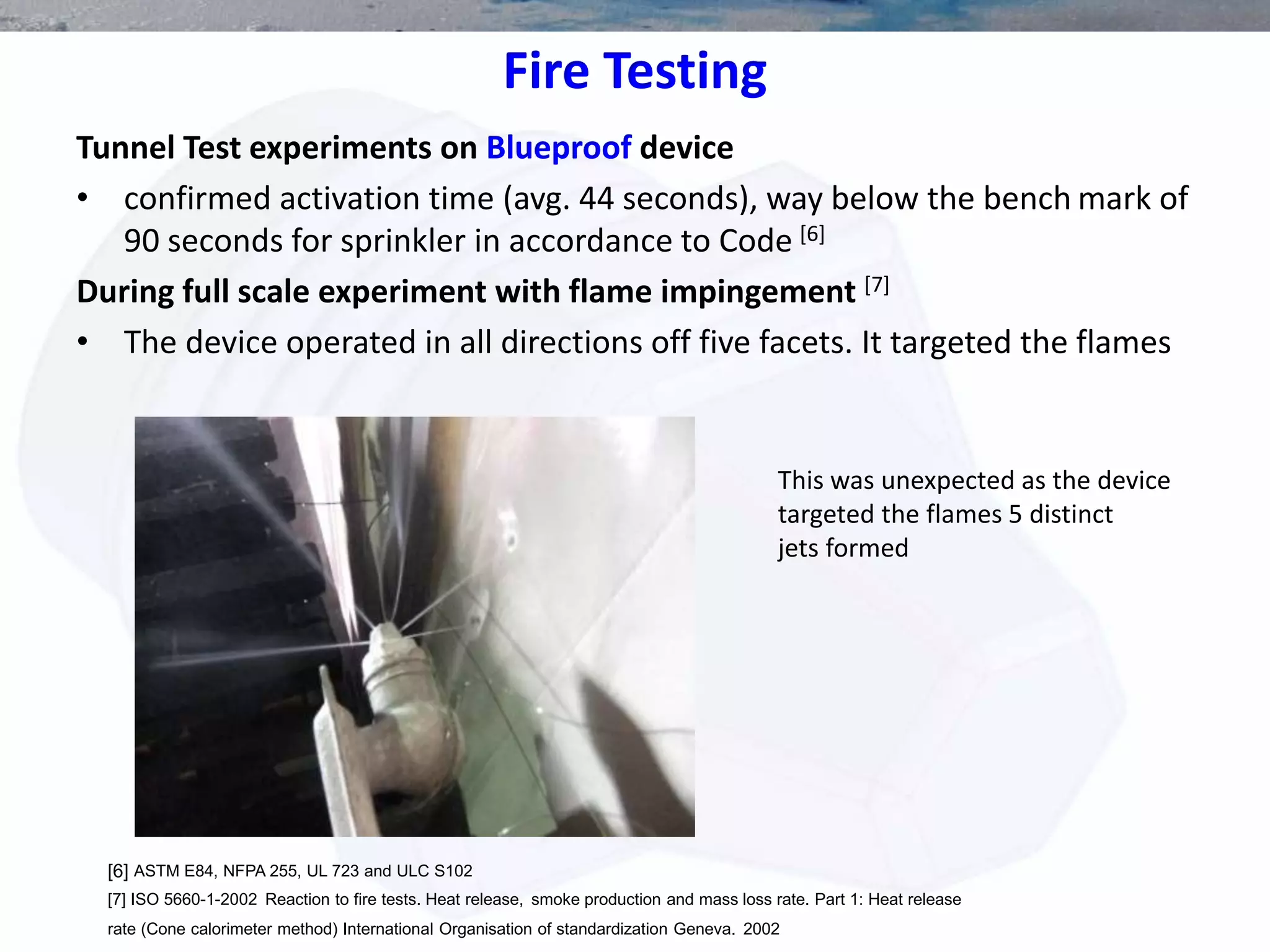 Fire Testing
Tunnel Test experiments on Blueproof device
• confirmed activation time (avg. 44 seconds), way below the bench mark of
90 seconds for sprinkler in accordance to Code [6]
During full scale experiment with flame impingement [7]
• The device operated in all directions off five facets. It targeted the flames
This was unexpected as the device
targeted the flames 5 distinct
jets formed
[6] ASTM E84, NFPA 255, UL 723 and ULC S102
[7] ISO 5660-1-2002 Reaction to fire tests. Heat release, smoke production and mass loss rate. Part 1: Heat release
rate (Cone calorimeter method) International Organisation of standardization Geneva. 2002
 