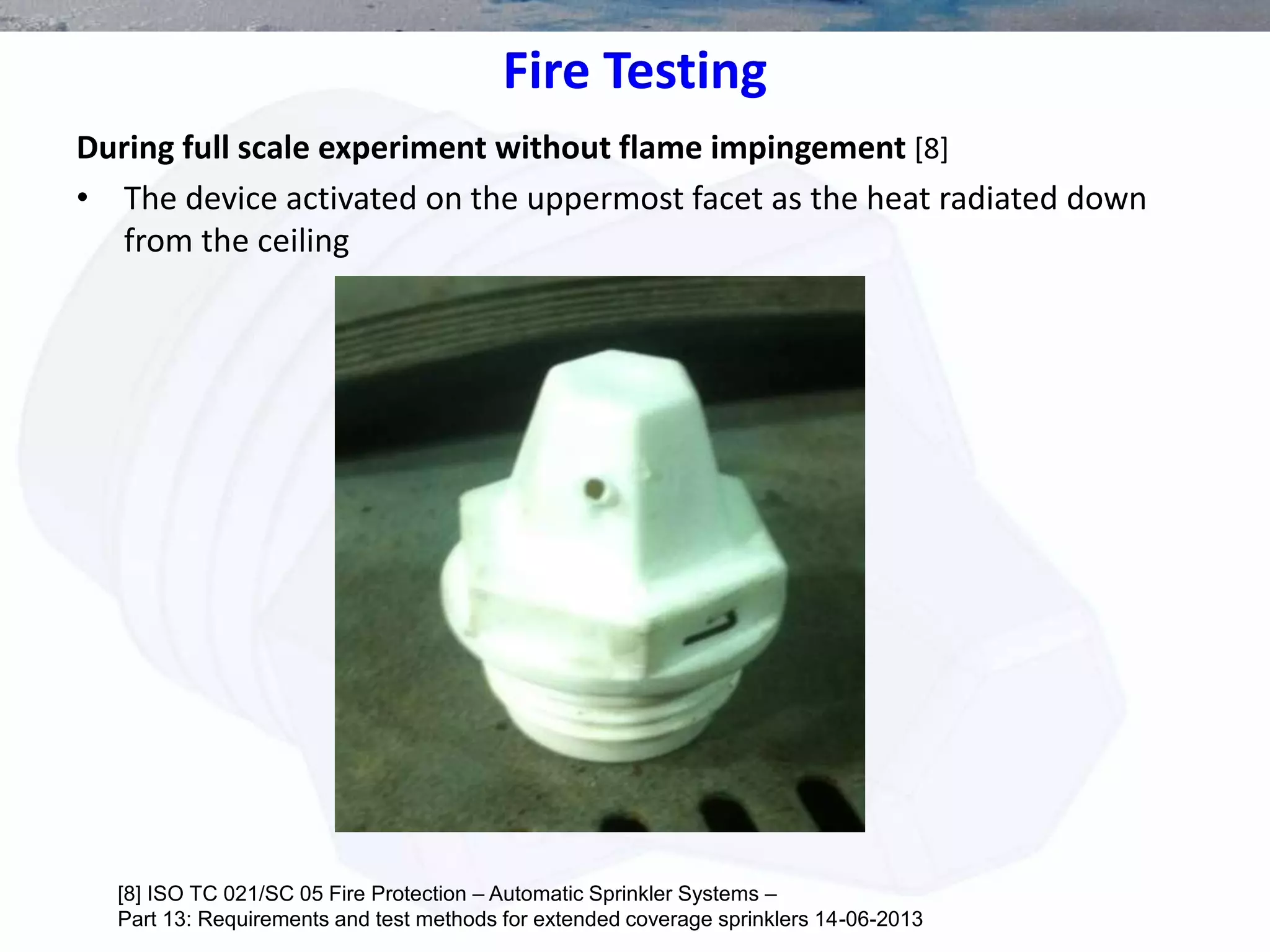 Fire Testing
During full scale experiment without flame impingement [8]
• The device activated on the uppermost facet as the heat radiated down
from the ceiling
[8] ISO TC 021/SC 05 Fire Protection – Automatic Sprinkler Systems –
Part 13: Requirements and test methods for extended coverage sprinklers 14-06-2013
 