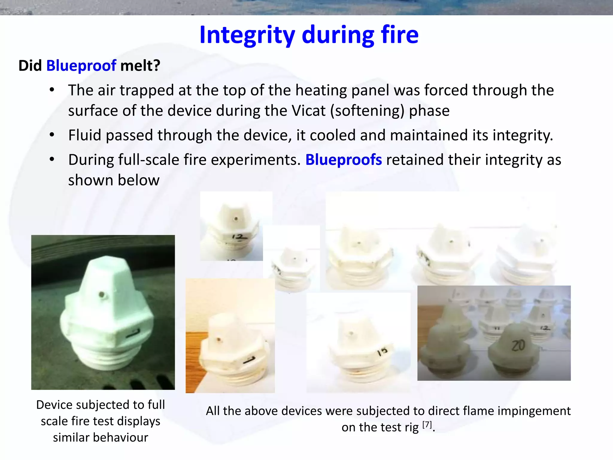 Integrity during fire
Did Blueproof melt?
• The air trapped at the top of the heating panel was forced through the
surface of the device during the Vicat (softening) phase
• Fluid passed through the device, it cooled and maintained its integrity.
• During full-scale fire experiments. Blueproofs retained their integrity as
shown below
All the above devices were subjected to direct flame impingement
on the test rig [7].
Device subjected to full
scale fire test displays
similar behaviour
 