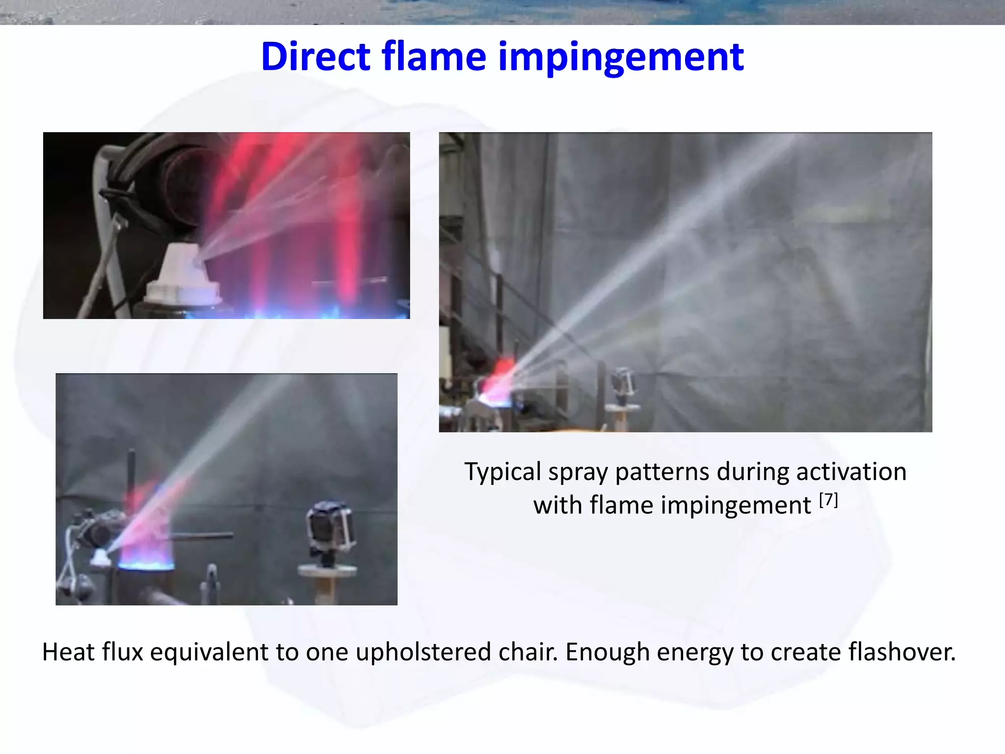 Direct flame impingement
Typical spray patterns during activation
with flame impingement [7]
Heat flux equivalent to one upholstered chair. Enough energy to create flashover.
 
