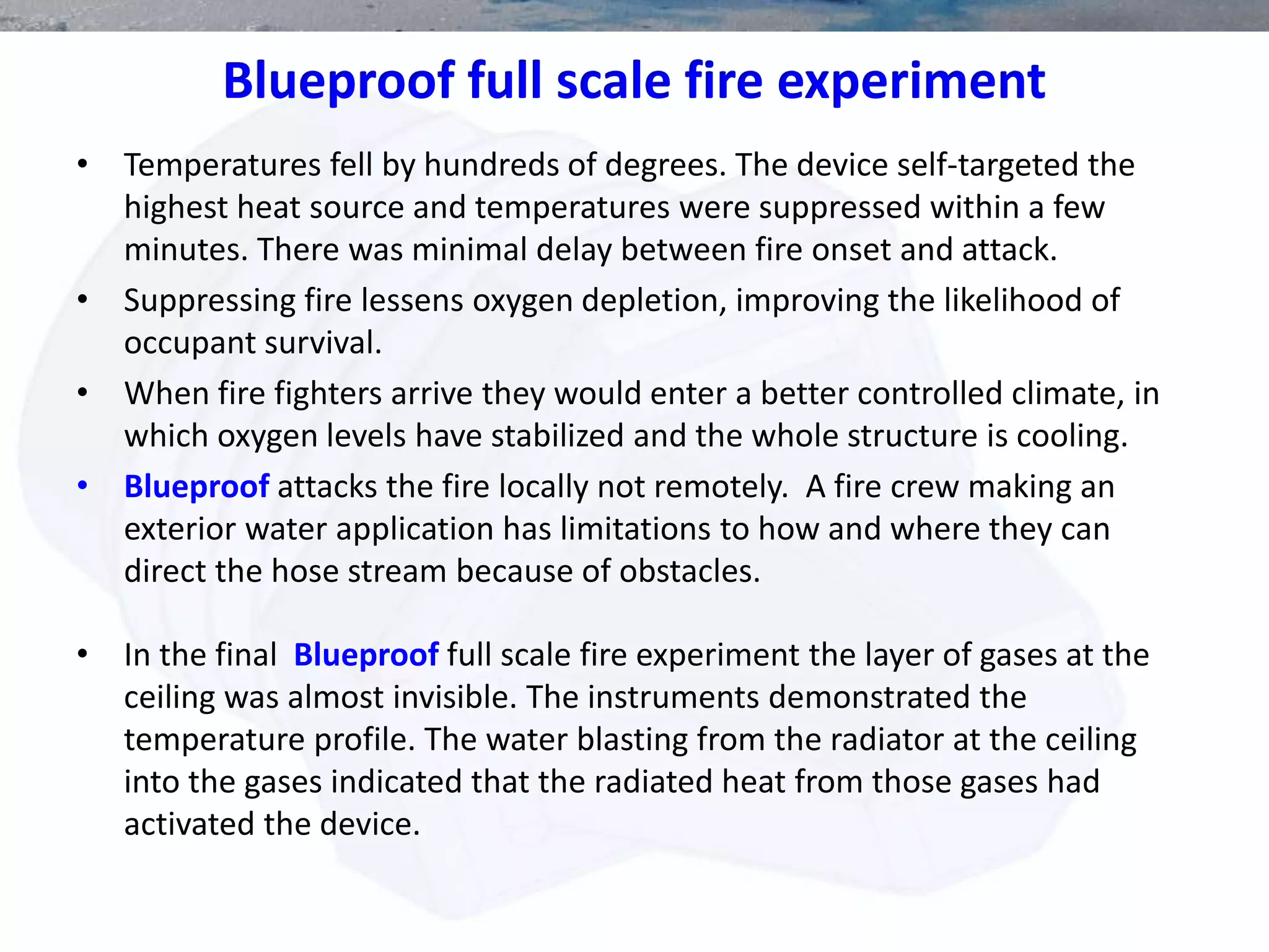 Blueproof full scale fire experiment
• Temperatures fell by hundreds of degrees. The device self-targeted the
highest heat source and temperatures were suppressed within a few
minutes. There was minimal delay between fire onset and attack.
• Suppressing fire lessens oxygen depletion, improving the likelihood of
occupant survival.
• When fire fighters arrive they would enter a better controlled climate, in
which oxygen levels have stabilized and the whole structure is cooling.
• Blueproof attacks the fire locally not remotely. A fire crew making an
exterior water application has limitations to how and where they can
direct the hose stream because of obstacles.
• In the final Blueproof full scale fire experiment the layer of gases at the
ceiling was almost invisible. The instruments demonstrated the
temperature profile. The water blasting from the radiator at the ceiling
into the gases indicated that the radiated heat from those gases had
activated the device.
 