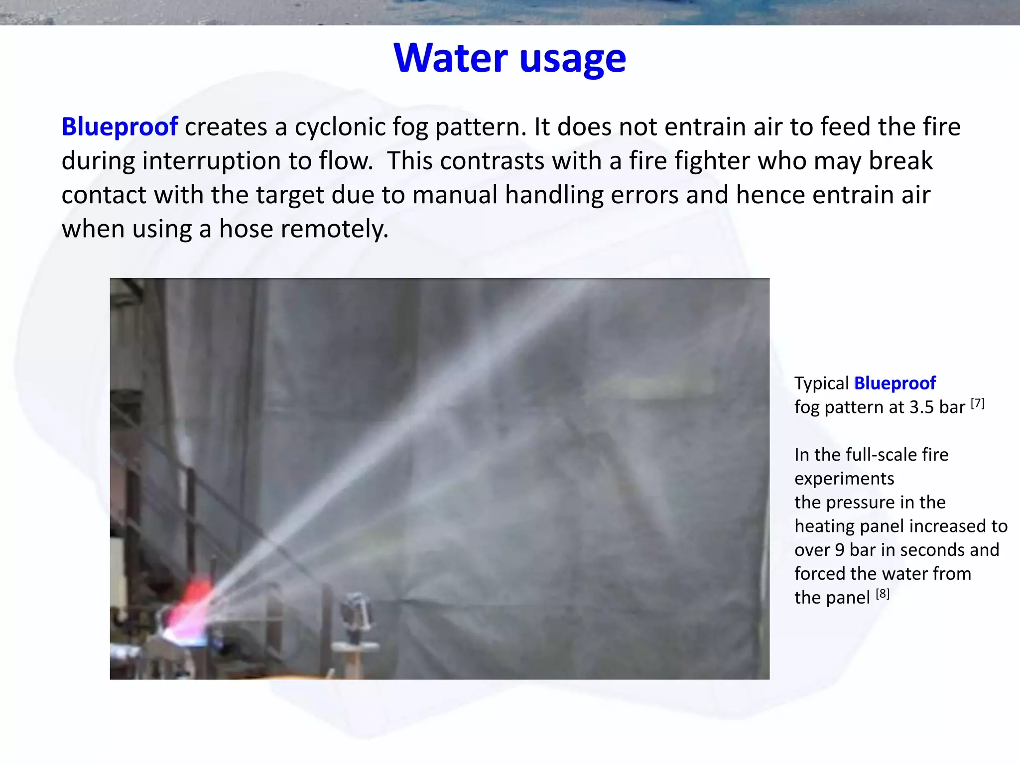 Water usage
Blueproof creates a cyclonic fog pattern. It does not entrain air to feed the fire
during interruption to flow. This contrasts with a fire fighter who may break
contact with the target due to manual handling errors and hence entrain air
when using a hose remotely.
Typical Blueproof
fog pattern at 3.5 bar [7]
In the full-scale fire
experiments
the pressure in the
heating panel increased to
over 9 bar in seconds and
forced the water from
the panel [8]
 