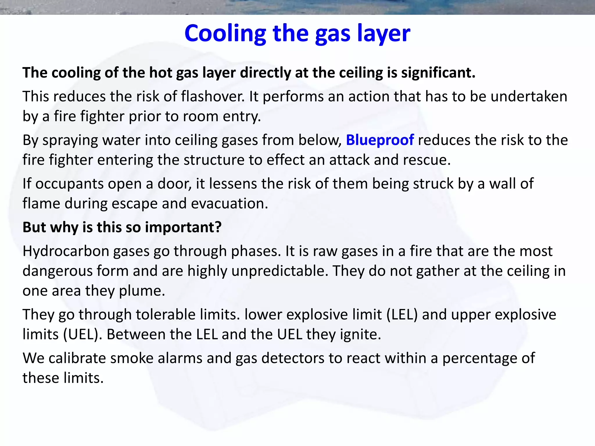 Cooling the gas layer
The cooling of the hot gas layer directly at the ceiling is significant.
This reduces the risk of flashover. It performs an action that has to be undertaken
by a fire fighter prior to room entry.
By spraying water into ceiling gases from below, Blueproof reduces the risk to the
fire fighter entering the structure to effect an attack and rescue.
If occupants open a door, it lessens the risk of them being struck by a wall of
flame during escape and evacuation.
But why is this so important?
Hydrocarbon gases go through phases. It is raw gases in a fire that are the most
dangerous form and are highly unpredictable. They do not gather at the ceiling in
one area they plume.
They go through tolerable limits. lower explosive limit (LEL) and upper explosive
limits (UEL). Between the LEL and the UEL they ignite.
We calibrate smoke alarms and gas detectors to react within a percentage of
these limits.
 
