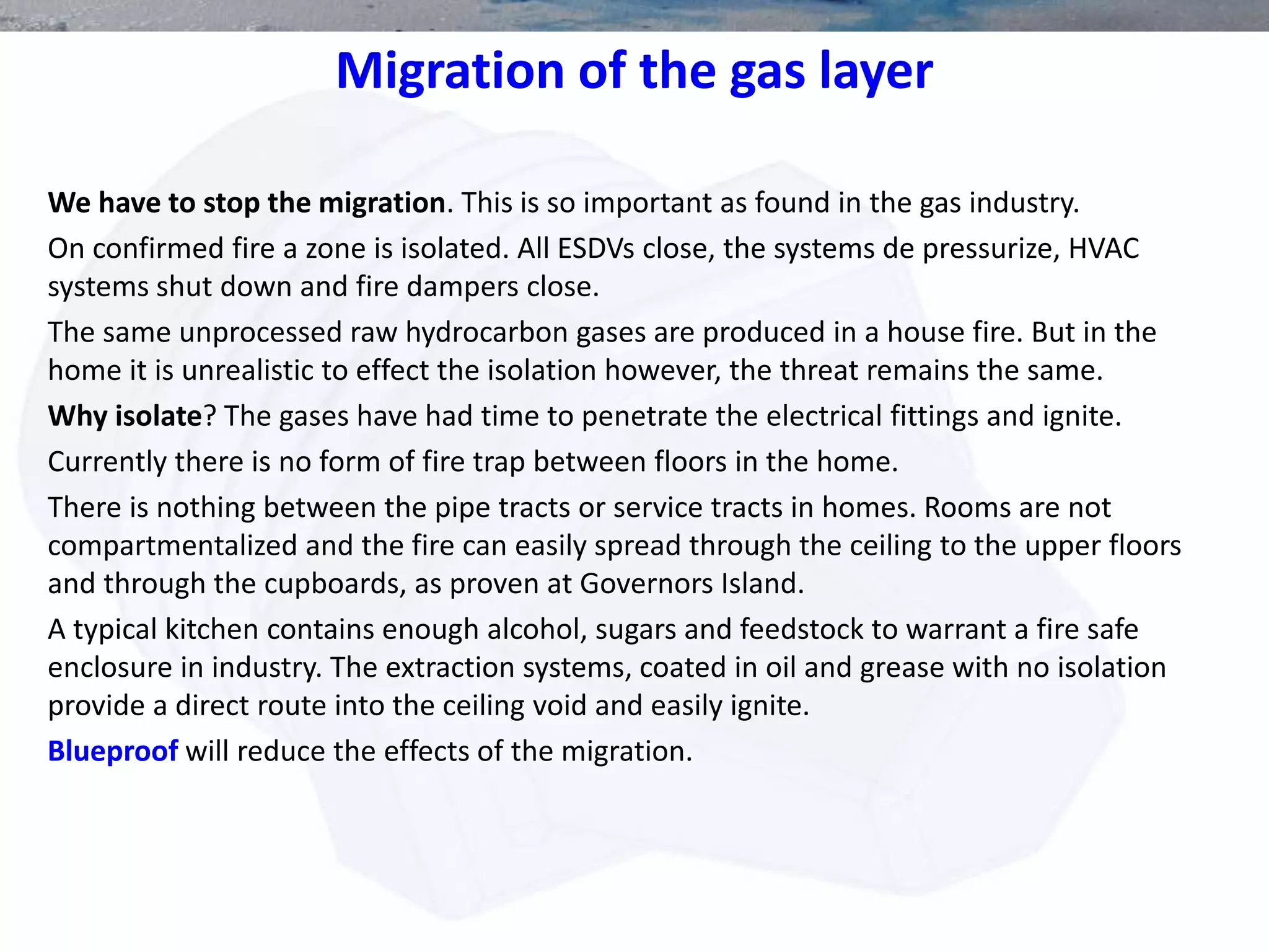 Migration of the gas layer
We have to stop the migration. This is so important as found in the gas industry.
On confirmed fire a zone is isolated. All ESDVs close, the systems de pressurize, HVAC
systems shut down and fire dampers close.
The same unprocessed raw hydrocarbon gases are produced in a house fire. But in the
home it is unrealistic to effect the isolation however, the threat remains the same.
Why isolate? The gases have had time to penetrate the electrical fittings and ignite.
Currently there is no form of fire trap between floors in the home.
There is nothing between the pipe tracts or service tracts in homes. Rooms are not
compartmentalized and the fire can easily spread through the ceiling to the upper floors
and through the cupboards, as proven at Governors Island.
A typical kitchen contains enough alcohol, sugars and feedstock to warrant a fire safe
enclosure in industry. The extraction systems, coated in oil and grease with no isolation
provide a direct route into the ceiling void and easily ignite.
Blueproof will reduce the effects of the migration.
 