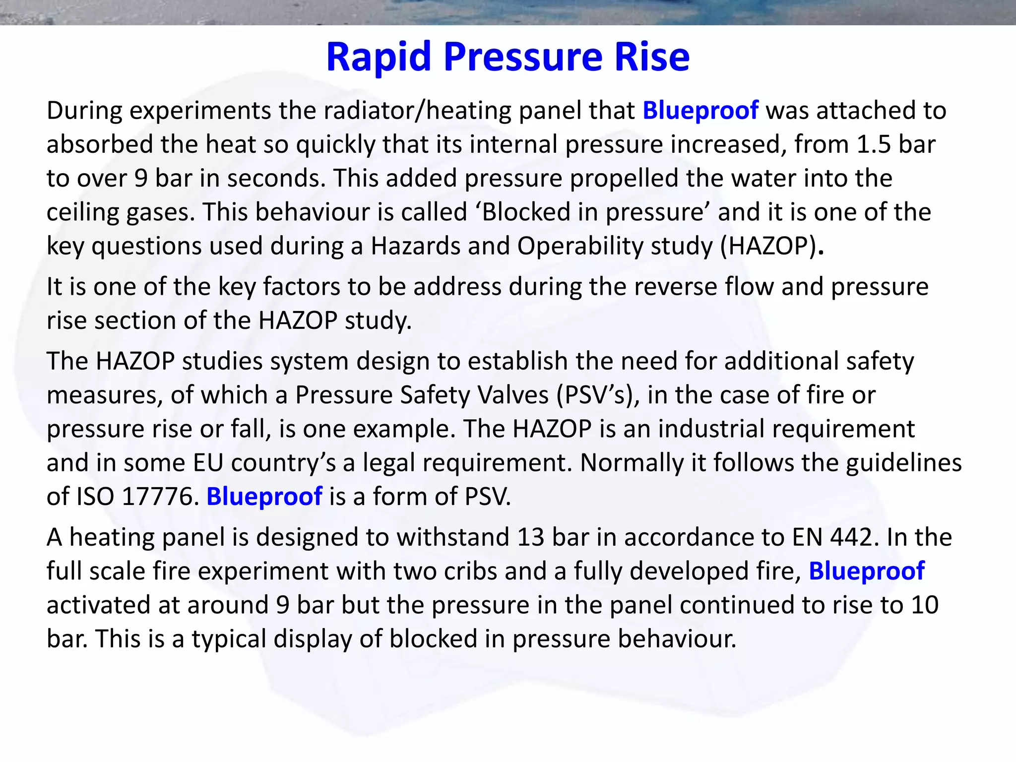 Rapid Pressure Rise
During experiments the radiator/heating panel that Blueproof was attached to
absorbed the heat so quickly that its internal pressure increased, from 1.5 bar
to over 9 bar in seconds. This added pressure propelled the water into the
ceiling gases. This behaviour is called ‘Blocked in pressure’ and it is one of the
key questions used during a Hazards and Operability study (HAZOP).
It is one of the key factors to be address during the reverse flow and pressure
rise section of the HAZOP study.
The HAZOP studies system design to establish the need for additional safety
measures, of which a Pressure Safety Valves (PSV’s), in the case of fire or
pressure rise or fall, is one example. The HAZOP is an industrial requirement
and in some EU country’s a legal requirement. Normally it follows the guidelines
of ISO 17776. Blueproof is a form of PSV.
A heating panel is designed to withstand 13 bar in accordance to EN 442. In the
full scale fire experiment with two cribs and a fully developed fire, Blueproof
activated at around 9 bar but the pressure in the panel continued to rise to 10
bar. This is a typical display of blocked in pressure behaviour.
 