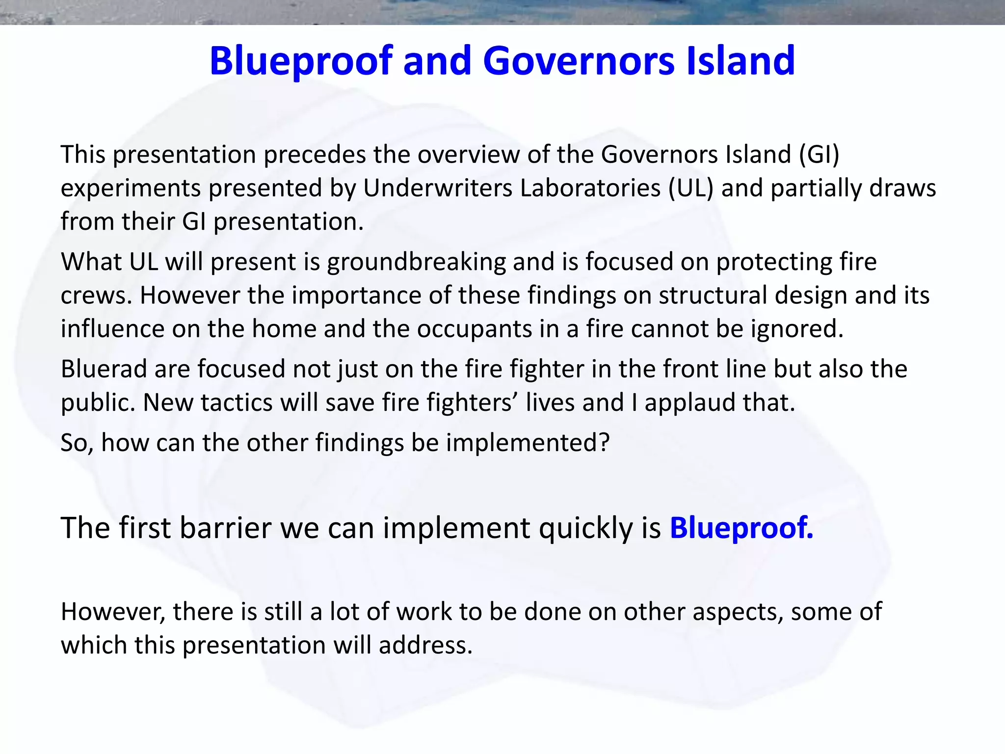 Blueproof and Governors Island
This presentation precedes the overview of the Governors Island (GI)
experiments presented by Underwriters Laboratories (UL) and partially draws
from their GI presentation.
What UL will present is groundbreaking and is focused on protecting fire
crews. However the importance of these findings on structural design and its
influence on the home and the occupants in a fire cannot be ignored.
Bluerad are focused not just on the fire fighter in the front line but also the
public. New tactics will save fire fighters’ lives and I applaud that.
So, how can the other findings be implemented?
The first barrier we can implement quickly is Blueproof.
However, there is still a lot of work to be done on other aspects, some of
which this presentation will address.
 