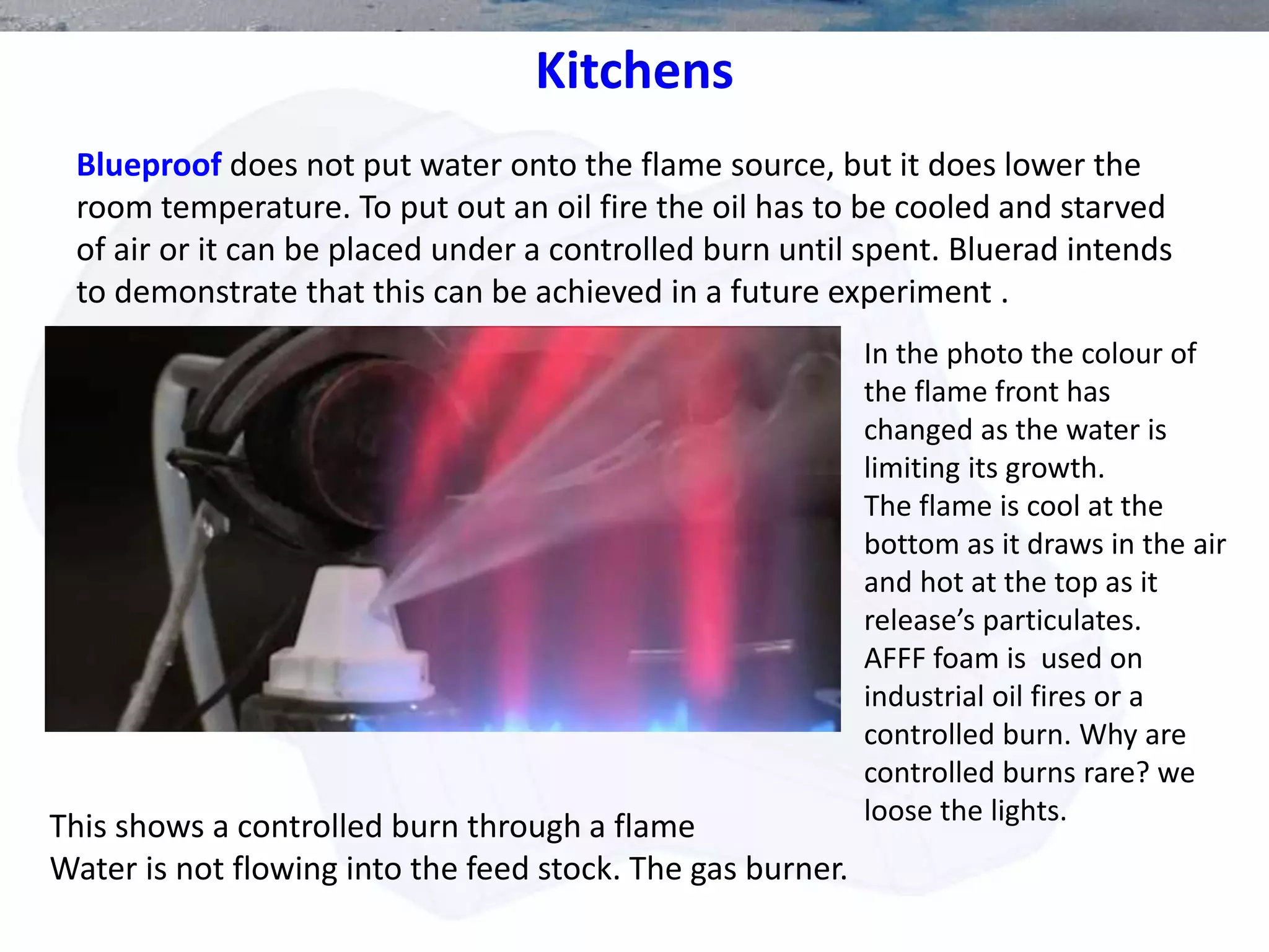 Blueproof does not put water onto the flame source, but it does lower the
room temperature. To put out an oil fire the oil has to be cooled and starved
of air or it can be placed under a controlled burn until spent. Bluerad intends
to demonstrate that this can be achieved in a future experiment .
This shows a controlled burn through a flame
Water is not flowing into the feed stock. The gas burner.
In the photo the colour of
the flame front has
changed as the water is
limiting its growth.
The flame is cool at the
bottom as it draws in the air
and hot at the top as it
release’s particulates.
AFFF foam is used on
industrial oil fires or a
controlled burn. Why are
controlled burns rare? we
loose the lights.
Kitchens
 