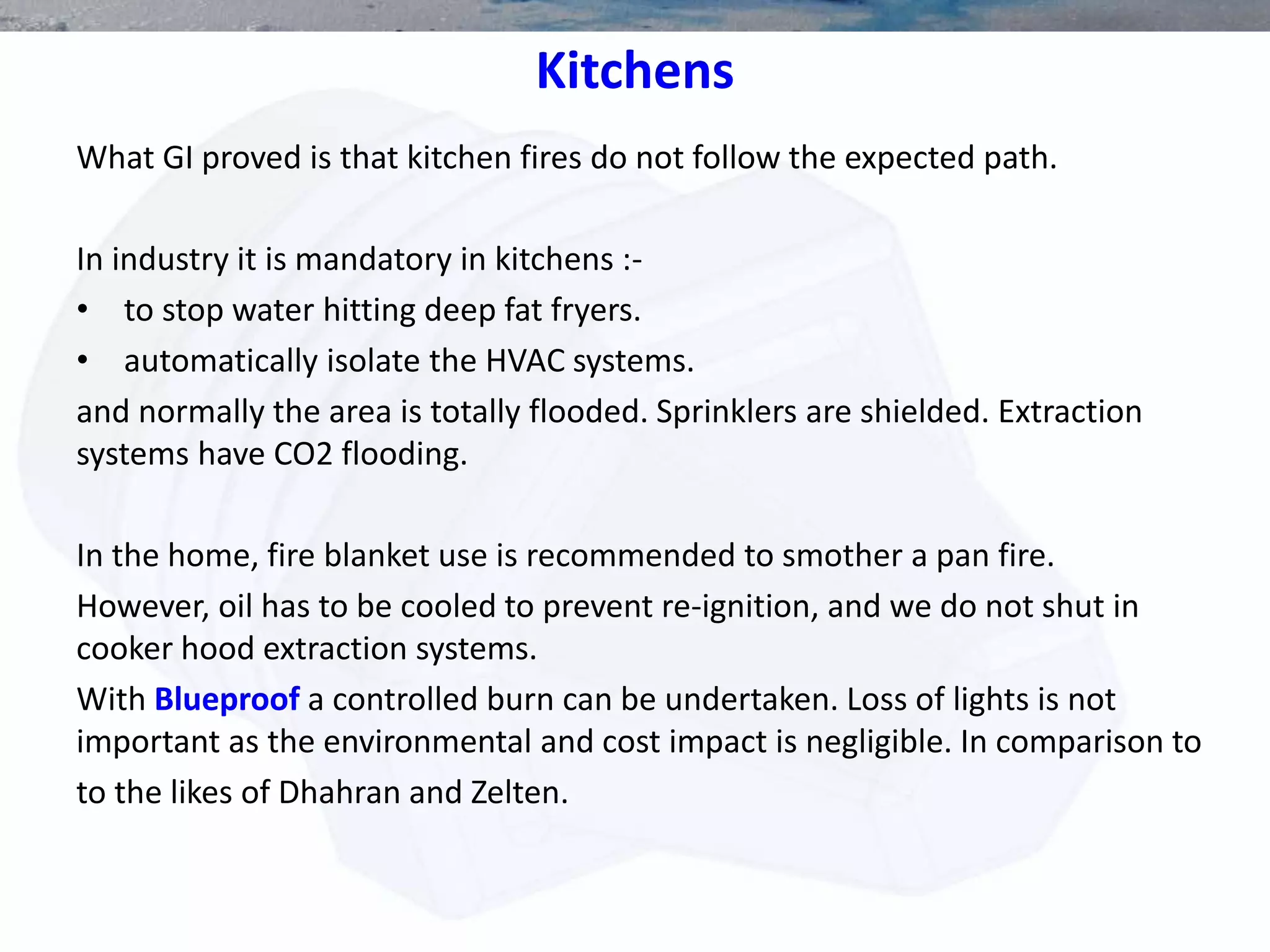 Kitchens
What GI proved is that kitchen fires do not follow the expected path.
In industry it is mandatory in kitchens :-
• to stop water hitting deep fat fryers.
• automatically isolate the HVAC systems.
and normally the area is totally flooded. Sprinklers are shielded. Extraction
systems have CO2 flooding.
In the home, fire blanket use is recommended to smother a pan fire.
However, oil has to be cooled to prevent re-ignition, and we do not shut in
cooker hood extraction systems.
With Blueproof a controlled burn can be undertaken. Loss of lights is not
important as the environmental and cost impact is negligible. In comparison to
to the likes of Dhahran and Zelten.
 