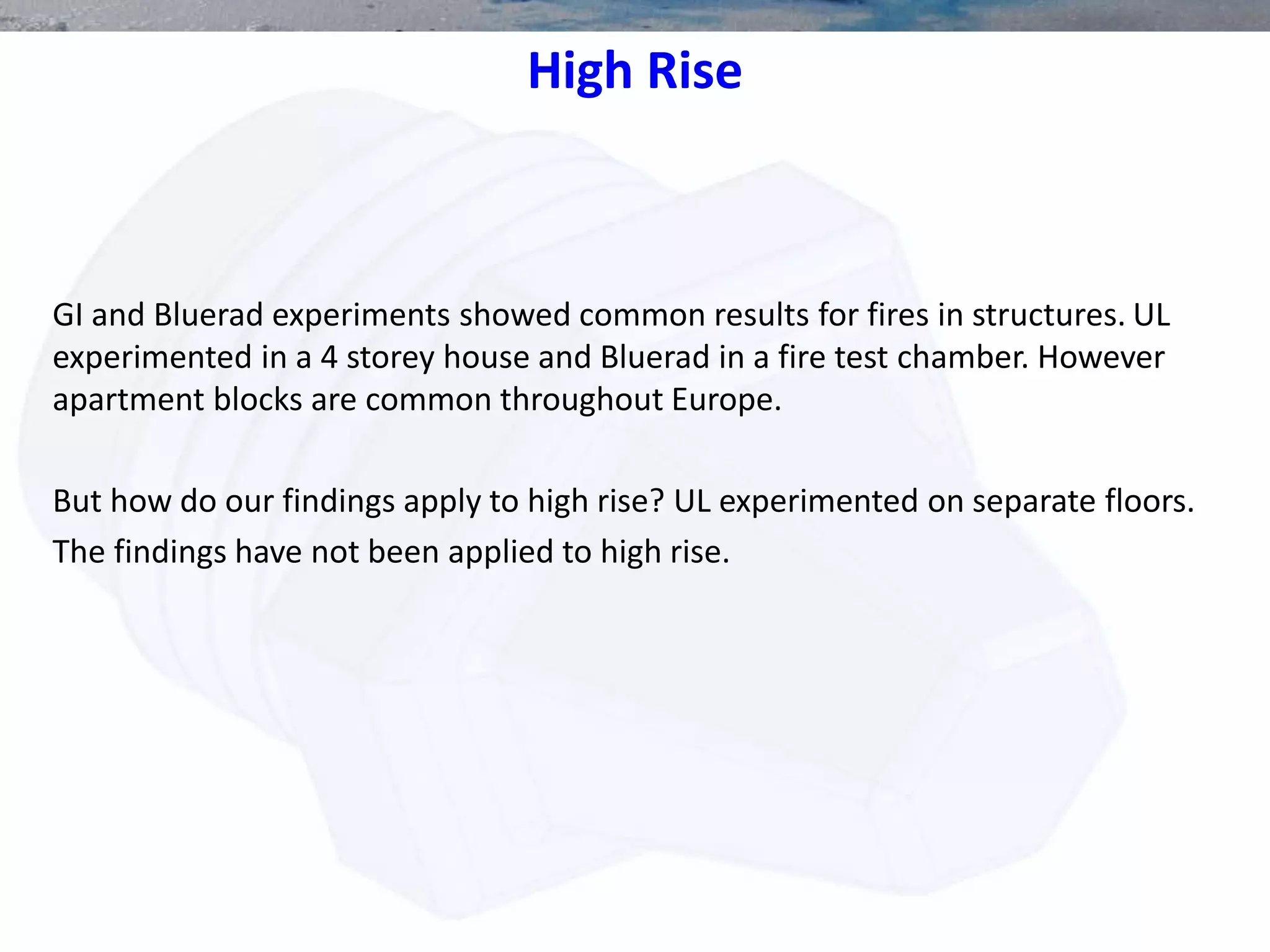 High Rise
GI and Bluerad experiments showed common results for fires in structures. UL
experimented in a 4 storey house and Bluerad in a fire test chamber. However
apartment blocks are common throughout Europe.
But how do our findings apply to high rise? UL experimented on separate floors.
The findings have not been applied to high rise.
 