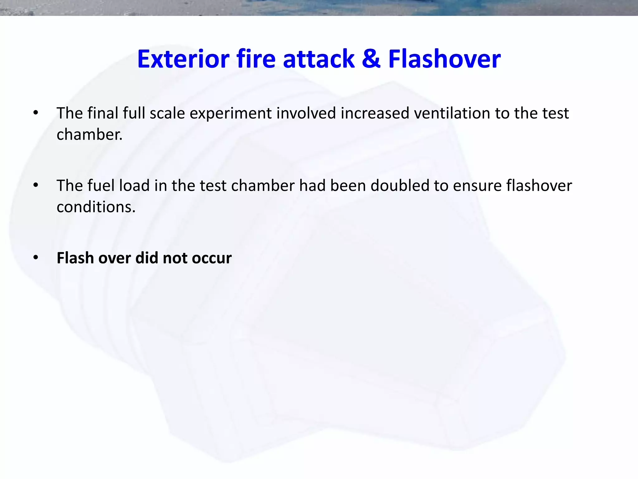Exterior fire attack & Flashover
• The final full scale experiment involved increased ventilation to the test
chamber.
• The fuel load in the test chamber had been doubled to ensure flashover
conditions.
• Flash over did not occur
 