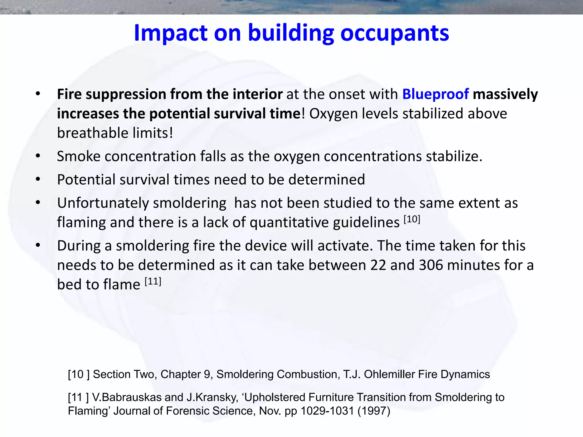 Impact on building occupants
• Fire suppression from the interior at the onset with Blueproof massively
increases the potential survival time! Oxygen levels stabilized above
breathable limits!
• Smoke concentration falls as the oxygen concentrations stabilize.
• Potential survival times need to be determined
• Unfortunately smoldering has not been studied to the same extent as
flaming and there is a lack of quantitative guidelines [10]
• During a smoldering fire the device will activate. The time taken for this
needs to be determined as it can take between 22 and 306 minutes for a
bed to flame [11]
[11 ] V.Babrauskas and J.Kransky, ‘Upholstered Furniture Transition from Smoldering to
Flaming’ Journal of Forensic Science, Nov. pp 1029-1031 (1997)
[10 ] Section Two, Chapter 9, Smoldering Combustion, T.J. Ohlemiller Fire Dynamics
 
