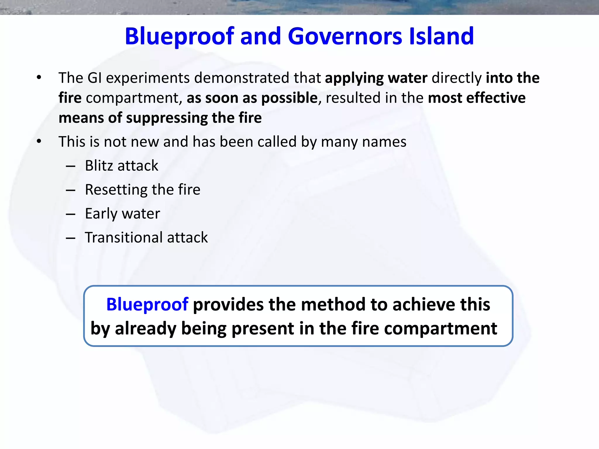 • The GI experiments demonstrated that applying water directly into the
fire compartment, as soon as possible, resulted in the most effective
means of suppressing the fire
• This is not new and has been called by many names
– Blitz attack
– Resetting the fire
– Early water
– Transitional attack
Blueproof provides the method to achieve this
by already being present in the fire compartment
Blueproof and Governors Island
 