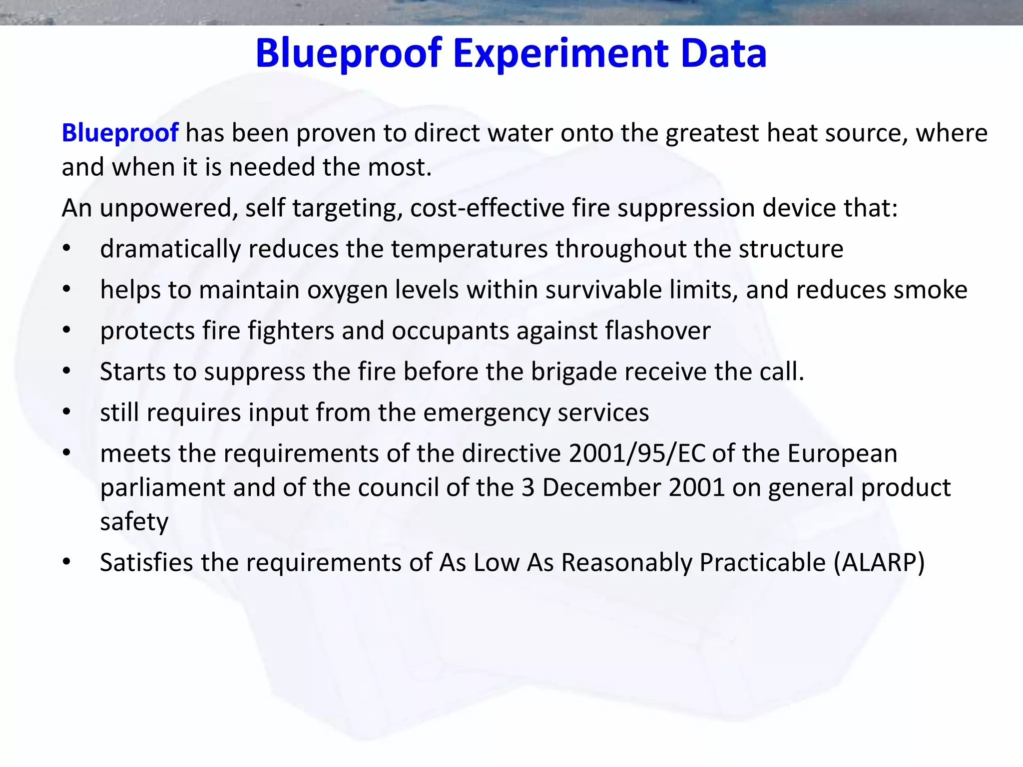 Blueproof Experiment Data
Blueproof has been proven to direct water onto the greatest heat source, where
and when it is needed the most.
An unpowered, self targeting, cost-effective fire suppression device that:
• dramatically reduces the temperatures throughout the structure
• helps to maintain oxygen levels within survivable limits, and reduces smoke
• protects fire fighters and occupants against flashover
• Starts to suppress the fire before the brigade receive the call.
• still requires input from the emergency services
• meets the requirements of the directive 2001/95/EC of the European
parliament and of the council of the 3 December 2001 on general product
safety
• Satisfies the requirements of As Low As Reasonably Practicable (ALARP)
 
