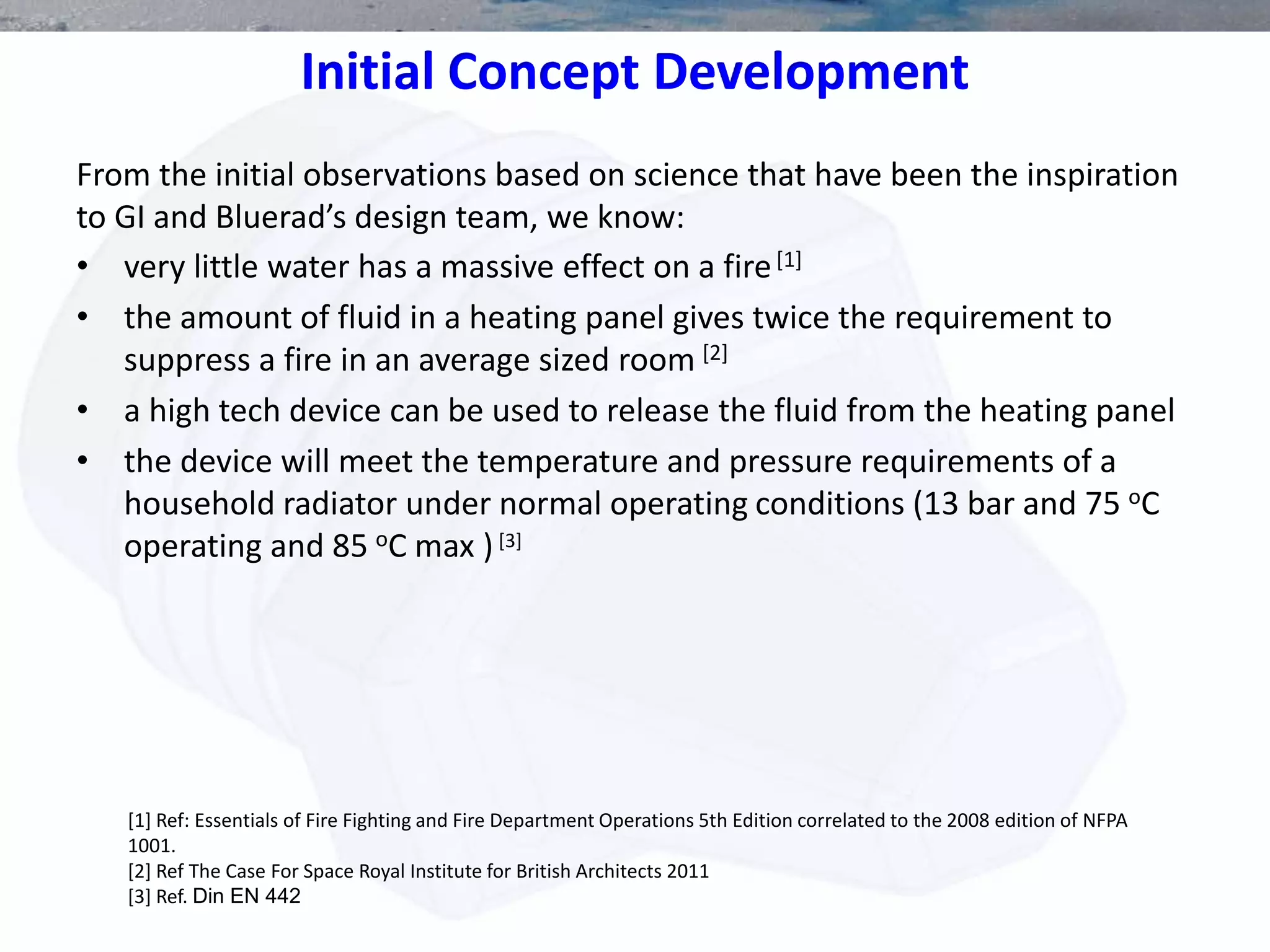Initial Concept Development
• very little water has a massive effect on a fire[1]
• the amount of fluid in a heating panel gives twice the requirement to
suppress a fire in an average sized room [2]
• a high tech device can be used to release the fluid from the heating panel
• the device will meet the temperature and pressure requirements of a
household radiator under normal operating conditions (13 bar and 75 oC
operating and 85 oC max )[3]
[1] Ref: Essentials of Fire Fighting and Fire Department Operations 5th Edition correlated to the 2008 edition of NFPA
1001.
[2] Ref The Case For Space Royal Institute for British Architects 2011
[3] Ref. Din EN 442
From the initial observations based on science that have been the inspiration
to GI and Bluerad’s design team, we know:
 