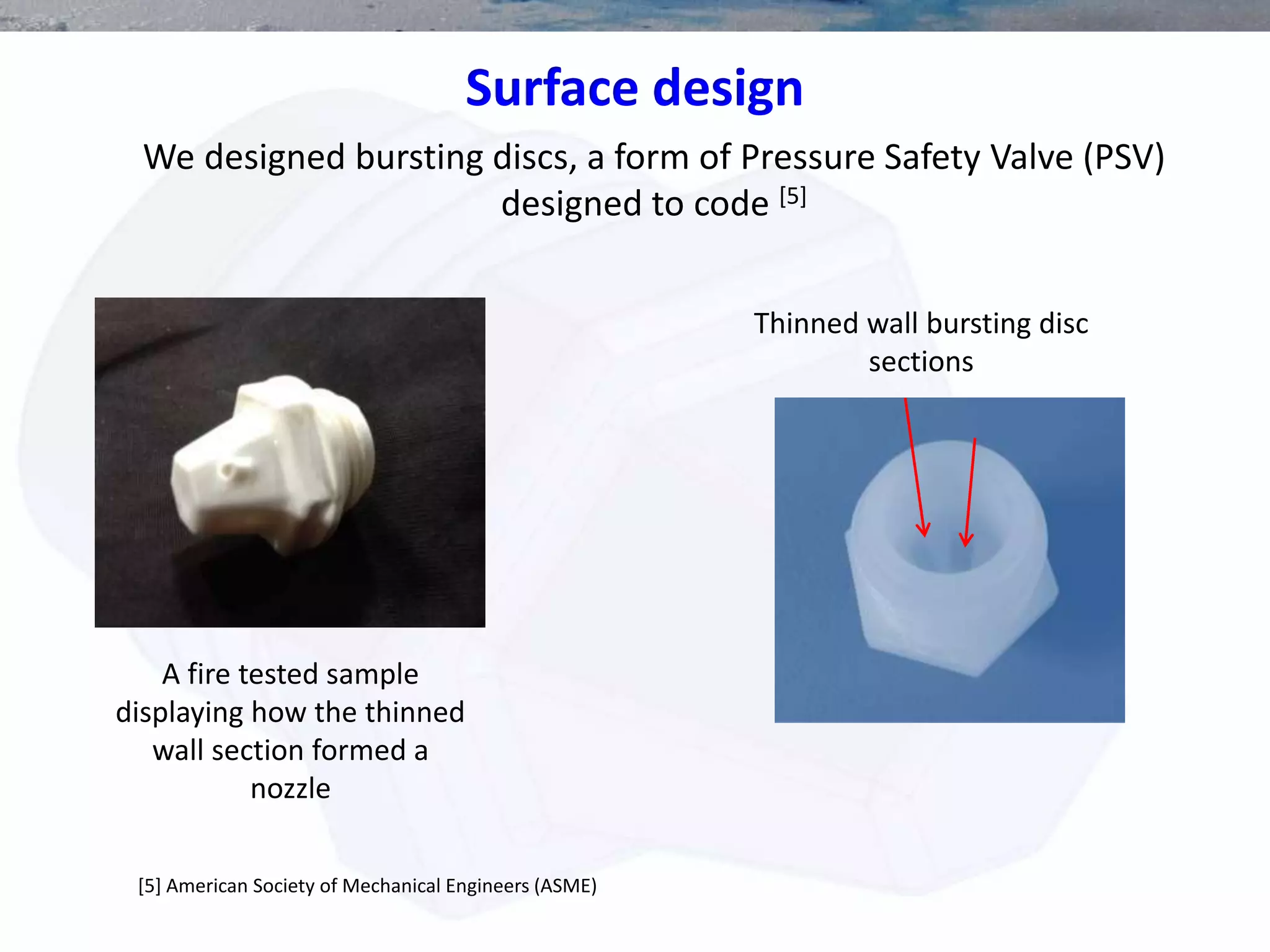 Surface design
We designed bursting discs, a form of Pressure Safety Valve (PSV)
designed to code [5]
[5] American Society of Mechanical Engineers (ASME)
A fire tested sample
displaying how the thinned
wall section formed a
nozzle
Thinned wall bursting disc
sections
 