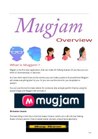 Overview
What is MugJam ?
MigJam is the first ever application, that can make 3D Talking Avatars Of any face you can
think of. Automatically. In Seconds.
So if you don’t want to be on the camera, you can make a picture of yourself and MugJam
will create everything else for you. Or you can use the done for you templates or
avatars.
You can use the tool to make videos for someone else and get paid for that by using his
avatar/image and MugJam will animate it.
3D Avatar Creator
The best thing is that this is the first Avatar Creator, which can craft Life Like Talking
Avatar of every person. Every created avatar possess unique facial geometry.
1/12
Mugjam
 