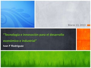 Marzo 13, 2013


“Tecnología e innovación para el desarrollo
económico e industrial”
Ivan F Rodriguez
 