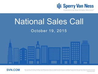 Sperry Van Ness International Corporation is the registered owner of Sperry Van Ness® and SVN® marks, and is a separate entity from those Sperry Van Ness Entities which provide commercial real estate services.
Each Sperry Van Ness office is independently owned and operated. Although we believe the information contained here is accurate, it has not been confirmed and should be independently verified.SVN.COM
National Sales Call
October 19, 2015
 