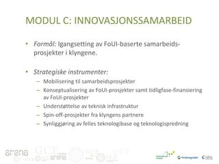 MODUL C: INNOVASJONSSAMARBEID
• Formål: Igangsetting av FoUI-baserte samarbeidsprosjekter i klyngene.
• Strategiske instrumenter:
– Mobilisering til samarbeidsprosjekter
– Konseptualisering av FoUI-prosjekter samt tidligfase-finansiering
av FoUI-prosjekter
– Understøttelse av teknisk infrastruktur
– Spin-off-prosjekter fra klyngens partnere
– Synliggjøring av felles teknologibase og teknologispredning

GCE
GCE

GCE

GCE

 