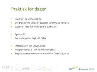 Praktisk for dagen
• Program og deltakerliste
• Litt trangt/må velge et separat informasjonsmøte
• Lager en liste for individuelle samtaler
• Spørsmål
• Presentasjoner lagt ut/ Q&A
• Informasjon om utlysningen
• Programledelse - inn i senere prosess
• Regionale representanter coach/IN Distrikskontor

GCE
GCE

GCE

GCE

 