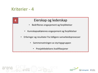 Kriterier - 4
Eierskap og lederskap

4

• Bedriftenes engasjement og forpliktelser
• Kunnskapsaktørenes engasjement og forpliktelser
• Erfaringer og resultater fra tidligere samarbeidsprosesser
• Sammensetningen av styringsgruppen
• Prosjektledelsens kvalifikasjoner

GCE
GCE

GCE

GCE

 