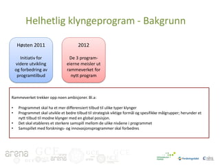 Helhetlig klyngeprogram - Bakgrunn
Høsten 2011

2012

Initiativ for
videre utvikling
og forbedring av
programtilbud

De 3 programeierne meisler ut
rammeverket for
nytt program

Rammeverket trekker opp noen ambisjoner. Bl.a:
•
•
•
•

Programmet skal ha et mer differensiert tilbud til ulike typer klynger
Programmet skal utvikle et bedre tilbud til strategisk viktige formål og spesifikke målgrupper; herunder et
nytt tilbud til modne klynger med en global posisjon.
Det skal etableres et sterkere samspill mellom de ulike nivåene i programmet
Samspillet med forsknings- og innovasjonsprogrammer skal forbedres

GCE
GCE

GCE

GCE

 