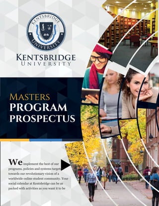 Masters
PROGRAM
PROSPECTUS
Weimplement the best of our
programs, policies and systems targeted
towards our revolutionary vision of a
worldwide online student community. Your
social calendar at Kentsbridge can be as
packed with activities as you want it to be
 