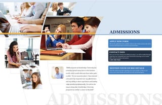 ADMISSIONS
PP
T
P
ADMISSIONS
Fill out the application form available online on the website and provide all the
relevant information that is needed to proceed further.
CONTACT INFO
APPLY NOW FORM
Once you are done with the form filling procedure, you will be notified through
email that your credentials have been received.We encourage you to contact
KBU: Call us for further information
1-855-382-9222
MENTION YOUR COURSE DETAILS
Select the options provided regarding your course details, so that we can
review your course details and enroll you in the relevant program.
"MBM program at Kentsbridge University has
certainly opened many doors in the business
world, which would otherwise have taken quite
a while. “It is an awesome place- I have learned
a lot and it has impacted over my effectiveness
and my ability to share experiences and leading
-edge practices professionally. I'm well on the
way to doing that. Kentsbridge University
prepared me well for a career in this field”.
 