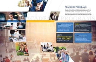 ACADEMIC PROGRAMS
ACADEMIC PROGRAMS
Our Degree programs provide quality online education with superior
programs, low tuition fees, and unparalleled student support. We do
not restrict the flexibility of our students with strict class schedules,
high tuition fees, or endless academic requirements. We offer simple
online degree programs that you can start and finish at your own pace.
Our affiliations & associations
help students to gain insights
and practical experience.
While our partners benefit
through innovative ideas
delivered by our students.
KBU was established to
eliminate all barriers between you
& earning a quality education.
We provide unprecedented skills
to our students through a
premium academic experience.
GROW
PROFESSIONALLY
WITH A DEGREE
IN YOUR FIELD
KBU Degree programs
provide quality online
education with superior
programs, low tuition fees,
and unparalleled student support.
 
