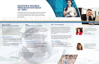 MASTER’S DEGREE
BBBMBA, HUMAN
RESOURCES MANAGEMENT
The Masters in Human Resources course have been
developed with the professionals in mind and offer
many opportunities for career enhancement. The
programs offers subjects including management,
marketing, human resource development, performance
management and industrial relations and many of these
can be studied through flexible distance learning.
MBA -
INTERNATIONAL BUSINESS
Master’s in International Business degree is for those
students or professionals who want to develop the abilities
and resources of managers in the world economy. This degree
is best for those students who want to build or boost their
career in International Business.
A Master’s degree in International Business allows
graduates to seek work in International Corporations in the
travel and hospitality industry, which are continually
dealing with both businesses and consumers from
around the world.
MBA - MANAGEMENT
A Master's degree in Management provides you the
knowledge and skills required to get to the top of the
business world. Subjects covered in the Management
programs reach from human resources, finance,
information and strategy management to marketing.
Master of Management is an experience-based
master's degree
Most programs begin with a set of required courses from
previous program. Concentrations include accounting,
finance, strategic management, International Business,
marketing management, information systems.
Kentsbridge University offers scholarships, financial aid, and tuition
installment plans that compose us further within your means than
several other choices. If you truly desire to get ready for tomorrow's
aggressive workplace, now you can at Kentsbridge University.
MASTER'S DEGREE
PROGRAM OFFERED
AT KBU:
Kentsbridge University's masters degree programs are designed
for working adults and other individuals, who are willing to
move forward in their career as well as acquire advance skills
and knowledge.
ea k
a
ng
e
u
.
"I can say enthusiastically that the
knowledge I had from the Kentsbridge
University was just as good as what
they had”.
Neblett E. Raymond
Bachelor (Management Studies)
“I completed my research and it has
best helped me to practice my skills
in the field of Computer Sciences”.
Harry Fuller
Masters of Science (technology)
Allows meeting very specific career requirements
and gaining a deeper understanding of the subject
Recall basic principles of organizational structure
& functions.
Apply knowledge of organizational structure and
management to accomplish business and
commercial goals.
What you'll learn
Apply knowledge in hypothetical situations.
Show understanding and ability to apply the subject
matter in real life and simulated situations.
Apply the subject matter in real-life complex situations.
What you'll learn
Understand and apply the core subjects of management
in an international context.
Acquire specific expertise in a range of subjects
(electives) that will broaden the scope of your learning
in international management.
What you'll learn
 