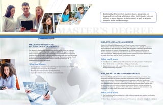XX ELCEEXCECEMBA,ENGINEERING AND
TECHNOLOGY MANAGEMENT
MBA, FINANCIAL MANAGEMENT
The Master in Engineering Management degree can be either an academic
or professional master's degree that aims at bridging the gap between the
field of engineering, technology and the field of business through equipping
students with the technical expertise and leadership skills they need to advance
their career in the fast-paced world of technology. The program is specifically
designed to teach students techniques for effectively managing an
organization's technical operations.
Master's in Financial Management is all about you and your career plans.
Fully-flexible in both content and delivery, you will study for a globally recognized
degree whenever and wherever you want. MBA programs in Financial Management
prepare students for careers in management. An MBA program with a focus in
finance prepares graduates to make financial decisions for a diverse businesses
and organizations. MBA programs include finance courses that teach students how
to attain, direct and deal out funds in a business setting.
Kentsbridge University's masters degree programs are
designed for working adults and other individuals, who are
willing to move forward in their career as well as acquire
advance skills and knowledge.
MBA, HEALTHCARE ADMINISTRATION
Master’s in Health Administration online exhibits how financial, operations, and
marketing activities are applied to health organizations such as hospitals, home
health care providers, clinics, pharmaceutical companies, and other health care
settings. As a graduate, learners will be prepared to assume a leadership role in health
care administration and make a significant contribution towards better patient care.
In this course, you will explore concepts of marketing theory and the execution of
marketing strategies as applied to the health industry, history, basic structures and
operations of public health and health care delivery systems etc.
MASTER’S DEGREE
Opportunity to examine how technological innovations can strengthen an
organization's operational performance
Relate to the subject matter in real situations.
Apply the subject matter critically and analytically.
What you'll learn
Gain Business and Financial skills needed to work in a number of enterprises
Make their talent accessible for working professionals.
Expand experience with some of the world's most successful companies
through internship programs.
What you'll learn
The flexibility and convenience of a fully online program that enables to schedule
the coursework
Small class sizes, personal attention and interaction and access to dedicated advisors.
What you'll learn
 