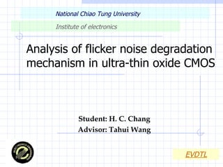 Analysis of flicker noise degradation mechanism in ultra-thin oxide CMOS Student: H. C. Chang Advisor: Tahui Wang National Chiao Tung University   Institute of electronics   EVDTL 