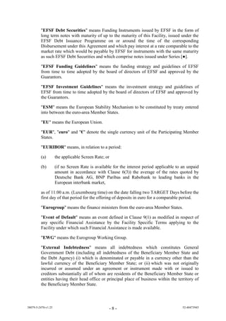 "EFSF Debt Securities" means Funding Instruments issued by EFSF in the form of
         long term notes with maturity of up to the maturity of this Facility, issued under the
         EFSF Debt Issuance Programme on or around the time of the corresponding
         Disbursement under this Agreement and which pay interest at a rate comparable to the
         market rate which would be payable by EFSF for instruments with the same maturity
         as such EFSF Debt Securities and which comprise notes issued under Series [●].

         "EFSF Funding Guidelines" means the funding strategy and guidelines of EFSF
         from time to time adopted by the board of directors of EFSF and approved by the
         Guarantors.

         "EFSF Investment Guidelines" means the investment strategy and guidelines of
         EFSF from time to time adopted by the board of directors of EFSF and approved by
         the Guarantors.

         "ESM" means the European Stability Mechanism to be constituted by treaty entered
         into between the euro-area Member States.

         "EU" means the European Union.

         "EUR", "euro" and "€" denote the single currency unit of the Participating Member
         States.

         "EURIBOR" means, in relation to a period:

         (a)         the applicable Screen Rate; or

         (b)         (if no Screen Rate is available for the interest period applicable to an unpaid
                     amount in accordance with Clause 6(3)) the average of the rates quoted by
                     Deutsche Bank AG, BNP Paribas and Rabobank to leading banks in the
                     European interbank market,

         as of 11:00 a.m. (Luxembourg time) on the date falling two TARGET Days before the
         first day of that period for the offering of deposits in euro for a comparable period.

         "Eurogroup" means the finance ministers from the euro-area Member States.

         "Event of Default" means an event defined in Clause 9(1) as modified in respect of
         any specific Financial Assistance by the Facility Specific Terms applying to the
         Facility under which such Financial Assistance is made available.

         "EWG" means the Eurogroup Working Group.

         "External Indebtedness" means all indebtedness which constitutes General
         Government Debt (including all indebtedness of the Beneficiary Member State and
         the Debt Agency) (i) which is denominated or payable in a currency other than the
         lawful currency of the Beneficiary Member State; or (ii) which was not originally
         incurred or assumed under an agreement or instrument made with or issued to
         creditors substantially all of whom are residents of the Beneficiary Member State or
         entities having their head office or principal place of business within the territory of
         the Beneficiary Member State.



38079-5-2470-v1.25                                -8-                                      52-40473945
 