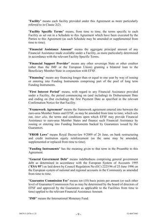 "Facility" means each facility provided under this Agreement as more particularly
         referred to in Clause 2(2).

         "Facility Specific Terms" means, from time to time, the terms specific to each
         Facility as set out in a Schedule to this Agreement which have been executed by the
         Parties to this Agreement (as such Schedule may be amended or supplemented from
         time to time).

         "Financial Assistance Amount" means the aggregate principal amount of any
         Financial Assistance made available under a Facility, as more particularly determined
         in accordance with the relevant Facility Specific Terms.

         "Financial Support Provider" means any other sovereign State or other creditor
         (other than the IMF or the European Union) granting a bilateral loan to the
         Beneficiary Member State in conjunction with EFSF.

         "Financing" means any financing longer than or equal to one year by way of issuing
         or entering into Funding Instruments comprising part of the pool of long term
         Funding Instruments.

         "First Interest Period" means, with regard to any Financial Assistance provided
         under a Facility, the period commencing on (and including) its Disbursement Date
         and ending on (but excluding) the first Payment Date as specified in the relevant
         Confirmation Notice for that Facility.

         "Framework Agreement" means the framework agreement entered into between the
         euro-area Member States and EFSF, as may be amended from time to time, which sets
         out, inter alia, the terms and conditions upon which EFSF may provide Financial
         Assistance to euro-area Member States and finance such Financial Assistance by
         issuing or entering into Funding Instruments backed by Guarantees issued by the
         Guarantors.

         "FROB Laws" means Royal Decree-law 9/2009 of 26 June, on bank restructuring
         and credit institution equity reinforcement (as the same may be amended,
         supplemented or replaced from time to time).

         "Funding Instruments" has the meaning given to that term in the Preamble to this
         Agreement.

         "General Government Debt" means indebtedness comprising general government
         debt as determined in accordance with the European System of Accounts 1995
         ("ESA 95") as laid down by Council Regulation No (EC) 2223/96 of 25 June 1996 on
         the European system of national and regional accounts in the Community as amended
         from time to time.

         "Guarantee Commission Fee" means ten (10) basis points per annum (or such other
         level of Guarantee Commission Fee as may be determined by the board of directors of
         EFSF and approved by the Guarantors as applicable to the Facilities from time to
         time) applied to the relevant Financial Assistance Amount.

         "IMF" means the International Monetary Fund.



38079-5-2470-v1.25                           -9-                                     52-40473945
 