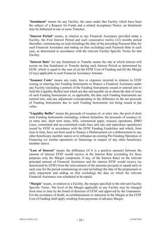 "Instalment" means for any Facility, the sums under that Facility which have been
         the subject of a Request for Funds and a related Acceptance Notice; an Instalment
         may be disbursed in one or more Tranches.

         "Interest Period" means, in relation to any Financial Assistance provided under a
         Facility, the First Interest Period and each consecutive twelve (12) months period
         thereafter, commencing on (and including) the date of the preceding Payment Date for
         such Financial Assistance and ending on (but excluding) each Payment Date in each
         case, as determined in accordance with the relevant Facility Specific Terms for that
         Facility.

         "Interest Rate" for any Instalment or Tranche means the rate at which interest will
         accrue on that Instalment or Tranche during each Interest Period as determined by
         EFSF, which is equal to the sum of (a) the EFSF Cost of Funding and (b) the Margin
         (if any) applicable to such Financial Assistance Amount.

         "Issuance Costs" means any costs, fees or expenses incurred in relation to EFSF
         issuing or entering into Funding Instruments to finance a Financial Assistance under
         any Facility (including a portion of the Funding Instruments issued or entered into to
         fund the Liquidity Buffer) and which are due and payable on or about the date of issue
         of such Funding Instruments or, as applicable, the date such Funding Instruments are
         entered into, and any adjustment corresponding to the difference in the net proceeds
         of Funding Instruments due to such Funding Instruments not being issued at par
         value.

         "Liquidity Buffer" means the proceeds of issuance of, or entry into, the pool of short
         term Funding Instruments (including, without limitation, the proceeds of issuance of,
         or entry into, short term notes, bills, commercial paper, treasury operations, DMO
         Lines, committed and un-committed credit lines and sale and repurchase operations)
         issued by EFSF in accordance with the EFSF Funding Guidelines and which, from
         time to time, have not been used to finance a Disbursement (or a disbursement to any
         other beneficiary member states) or to refinance an existing Pre-Funding Operation or
         Financing (or similar operations or financings in respect of any other beneficiary
         member states).

         "Loss of Interest" means the difference (if it is a positive amount) between the
         amount of interest EFSF would receive at the Interest Rate (excluding for these
         purposes only the Margin component, if any, of the Interest Rate) on the relevant
         principal amount of Financial Assistance and the interest EFSF would receive (as
         determined by EFSF) from the reinvestment of the amounts pre-paid or repaid early in
         each case for the period commencing on (and including) the date of the prepayment or
         early repayment and ending on (but excluding) the date on which the relevant
         Financial Assistance was scheduled to be repaid.

         "Margin" means, in relation to a Facility, the margin specified in the relevant Facility
         Specific Terms. The level of the Margin applicable to any Facility may be changed
         from time to time by the board of directors of EFSF and approved by the Guarantors.
         For the avoidance of doubt, no reimbursement or reduction in the Margin or the EFSF
         Cost of Funding shall apply resulting from payments of advance Margin.




38079-5-2470-v1.25                            - 10 -                                   52-40473945
 