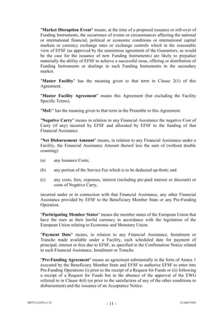 "Market Disruption Event" means, at the time of a proposed issuance or roll-over of
         Funding Instruments, the occurrence of events or circumstances affecting the national
         or international financial, political or economic conditions or international capital
         markets or currency exchange rates or exchange controls which in the reasonable
         view of EFSF (as approved by the unanimous agreement of the Guarantors, as would
         be the case for the issuance of new Funding Instruments) are likely to prejudice
         materially the ability of EFSF to achieve a successful issue, offering or distribution of
         Funding Instruments or dealings in such Funding Instruments in the secondary
         market.

         "Master Facility" has the meaning given to that term in Clause 2(1) of this
         Agreement.

         "Master Facility Agreement" means this Agreement (but excluding the Facility
         Specific Terms).

         "MoU" has the meaning given to that term in the Preamble to this Agreement.

         "Negative Carry" means in relation to any Financial Assistance the negative Cost of
         Carry (if any) incurred by EFSF and allocated by EFSF to the funding of that
         Financial Assistance.

         "Net Disbursement Amount" means, in relation to any Financial Assistance under a
         Facility, the Financial Assistance Amount thereof less the sum of (without double
         counting):

         (a)         any Issuance Costs;

         (b)         any portion of the Service Fee which is to be deducted up-front; and

         (c)         any costs, fees, expenses, interest (including pre-paid interest or discount) or
                     costs of Negative Carry,

         incurred under or in connection with that Financial Assistance, any other Financial
         Assistance provided by EFSF to the Beneficiary Member State or any Pre-Funding
         Operation.

         "Participating Member States" means the member states of the European Union that
         have the euro as their lawful currency in accordance with the legislation of the
         European Union relating to Economic and Monetary Union.

         "Payment Date" means, in relation to any Financial Assistance, Instalment or
         Tranche made available under a Facility, each scheduled date for payment of
         principal, interest or fees due to EFSF, as specified in the Confirmation Notice related
         to such Financial Assistance, Instalment or Tranche.

         "Pre-Funding Agreement" means an agreement substantially in the form of Annex 1
         executed by the Beneficiary Member State and EFSF to authorise EFSF to enter into
         Pre-Funding Operations (i) prior to the receipt of a Request for Funds or (ii) following
         a receipt of a Request for Funds but in the absence of the approval of the EWG
         referred to in Clause 4(4) (or prior to the satisfaction of any of the other conditions to
         disbursement) and the issuance of an Acceptance Notice.


38079-5-2470-v1.25                                - 11 -                                    52-40473945
 