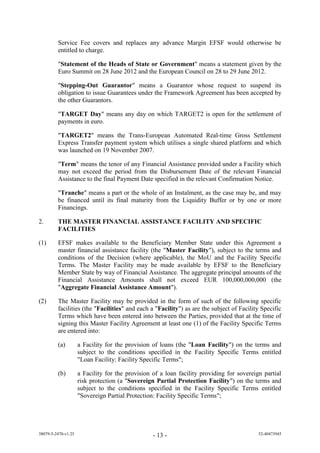 Service Fee covers and replaces any advance Margin EFSF would otherwise be
         entitled to charge.

         "Statement of the Heads of State or Government" means a statement given by the
         Euro Summit on 28 June 2012 and the European Council on 28 to 29 June 2012.

         "Stepping-Out Guarantor" means a Guarantor whose request to suspend its
         obligation to issue Guarantees under the Framework Agreement has been accepted by
         the other Guarantors.

         "TARGET Day" means any day on which TARGET2 is open for the settlement of
         payments in euro.

         "TARGET2" means the Trans-European Automated Real-time Gross Settlement
         Express Transfer payment system which utilises a single shared platform and which
         was launched on 19 November 2007.

         "Term" means the tenor of any Financial Assistance provided under a Facility which
         may not exceed the period from the Disbursement Date of the relevant Financial
         Assistance to the final Payment Date specified in the relevant Confirmation Notice.

         "Tranche" means a part or the whole of an Instalment, as the case may be, and may
         be financed until its final maturity from the Liquidity Buffer or by one or more
         Financings.

2.       THE MASTER FINANCIAL ASSISTANCE FACILITY AND SPECIFIC
         FACILITIES

(1)      EFSF makes available to the Beneficiary Member State under this Agreement a
         master financial assistance facility (the "Master Facility"), subject to the terms and
         conditions of the Decision (where applicable), the MoU and the Facility Specific
         Terms. The Master Facility may be made available by EFSF to the Beneficiary
         Member State by way of Financial Assistance. The aggregate principal amounts of the
         Financial Assistance Amounts shall not exceed EUR 100,000,000,000 (the
         "Aggregate Financial Assistance Amount").

(2)      The Master Facility may be provided in the form of such of the following specific
         facilities (the "Facilities" and each a "Facility") as are the subject of Facility Specific
         Terms which have been entered into between the Parties, provided that at the time of
         signing this Master Facility Agreement at least one (1) of the Facility Specific Terms
         are entered into:

         (a)         a Facility for the provision of loans (the "Loan Facility") on the terms and
                     subject to the conditions specified in the Facility Specific Terms entitled
                     "Loan Facility: Facility Specific Terms";

         (b)         a Facility for the provision of a loan facility providing for sovereign partial
                     risk protection (a "Sovereign Partial Protection Facility") on the terms and
                     subject to the conditions specified in the Facility Specific Terms entitled
                     "Sovereign Partial Protection: Facility Specific Terms";




38079-5-2470-v1.25                                - 13 -                                   52-40473945
 