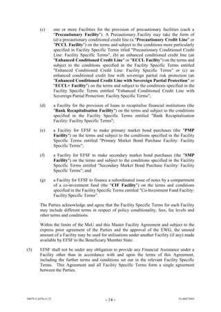 (c)         one or more Facilities for the provision of precautionary facilities (each a
                     "Precautionary Facility"). A Precautionary Facility may take the form of
                     (a) a precautionary conditioned credit line (a "Precautionary Credit Line" or
                     "PCCL Facility") on the terms and subject to the conditions more particularly
                     specified in Facility Specific Terms titled "Precautionary Conditioned Credit
                     Line: Facility Specific Terms", (b) an enhanced conditioned credit line (an
                     "Enhanced Conditioned Credit Line" or "ECCL Facility") on the terms and
                     subject to the conditions specified in the Facility Specific Terms entitled
                     "Enhanced Conditioned Credit Line: Facility Specific Terms" or (c) an
                     enhanced conditioned credit line with sovereign partial risk protection (an
                     "Enhanced Conditioned Credit Line with Sovereign Partial Protection" or
                     "ECCL+ Facility") on the terms and subject to the conditions specified in the
                     Facility Specific Terms entitled "Enhanced Conditioned Credit Line with
                     Sovereign Partial Protection: Facility Specific Terms";

         (d)         a Facility for the provision of loans to recapitalise financial institutions (the
                     "Bank Recapitalisation Facility") on the terms and subject to the conditions
                     specified in the Facility Specific Terms entitled "Bank Recapitalisation
                     Facility: Facility Specific Terms";

         (e)         a Facility for EFSF to make primary market bond purchases (the "PMP
                     Facility") on the terms and subject to the conditions specified in the Facility
                     Specific Terms entitled "Primary Market Bond Purchase Facility: Facility
                     Specific Terms";

         (f)         a Facility for EFSF to make secondary market bond purchases (the "SMP
                     Facility") on the terms and subject to the conditions specified in the Facility
                     Specific Terms entitled "Secondary Market Bond Purchase Facility: Facility
                     Specific Terms"; and

         (g)         a Facility for EFSF to finance a subordinated issue of notes by a compartment
                     of a co-investment fund (the "CIF Facility") on the terms and conditions
                     specified in the Facility Specific Terms entitled "Co-Investment Fund Facility:
                     Facility Specific Terms".

         The Parties acknowledge and agree that the Facility Specific Terms for each Facility
         may include different terms in respect of policy conditionality, fees, fee levels and
         other terms and conditions.

         Within the limits of the MoU and this Master Facility Agreement and subject to the
         express prior agreement of the Parties and the approval of the EWG, the unused
         amount of a Facility may be used for utilisations under another Facility (if any) made
         available by EFSF to the Beneficiary Member State.

(3)      EFSF shall not be under any obligation to provide any Financial Assistance under a
         Facility other than in accordance with and upon the terms of this Agreement,
         including the further terms and conditions set out in the relevant Facility Specific
         Terms. This Agreement and all Facility Specific Terms form a single agreement
         between the Parties.




38079-5-2470-v1.25                                 - 14 -                                   52-40473945
 